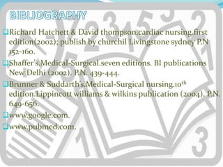 Richard Hatchett & David thompson.cardiac nursing.first
edition(2002); publish by churchil Livingstone sydney P.N
152-160.
Shaffer’s.Medical-Surgical.seven editions. BI publications
New Delhi (2002). P.N. 439-444.
Brunner & Suddarth’s.Medical-Surgical nursing.10th
edition.Lippincott williams & wilkins publication (2004). P.N.
649-656.
www.google.com.
www.pubmed.com.
 