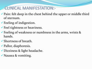 Pain: felt deep in the chest behind the upper or middle third
of sternum.
Feeling of indigestion.
Feel tightness or heaviness.
Feeling of weakness or numbness in the arms, wrists &
hands.
Shortness of breath.
Pallor, diaphoresis.
Dizziness & light headache.
Nausea & vomiting.
 