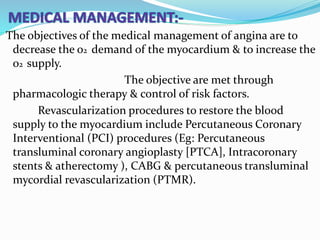 The objectives of the medical management of angina are to
decrease the o2 demand of the myocardium & to increase the
o2 supply.
The objective are met through
pharmacologic therapy & control of risk factors.
Revascularization procedures to restore the blood
supply to the myocardium include Percutaneous Coronary
Interventional (PCI) procedures (Eg: Percutaneous
transluminal coronary angioplasty [PTCA], Intracoronary
stents & atherectomy ), CABG & percutaneous transluminal
mycordial revascularization (PTMR).
 