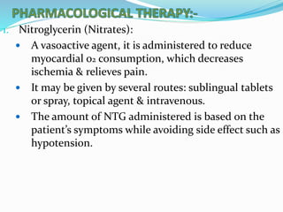1. Nitroglycerin (Nitrates):
 A vasoactive agent, it is administered to reduce
myocardial o2 consumption, which decreases
ischemia & relieves pain.
 It may be given by several routes: sublingual tablets
or spray, topical agent & intravenous.
 The amount of NTG administered is based on the
patient’s symptoms while avoiding side effect such as
hypotension.
 