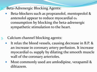 2. Beta-Adrenergic Blocking Agents:
 Beta-blockers such as propranolol, mentoprolol &
antenolol appear to reduce myocardial o2
consumption by blocking the beta-adrenergic
sympathetic stimulation to the heart.
3. Calcium channel blocking agents:
 It relax the blood vessels, causing decrease in B.P. &
an increase in coronary artery perfusion. It increase
myocardial o2 supply by dilating the smooth muscle
wall of the coronary arterioles.
 Most commonly used are amlodipine, verapamil &
diltiazem.
 