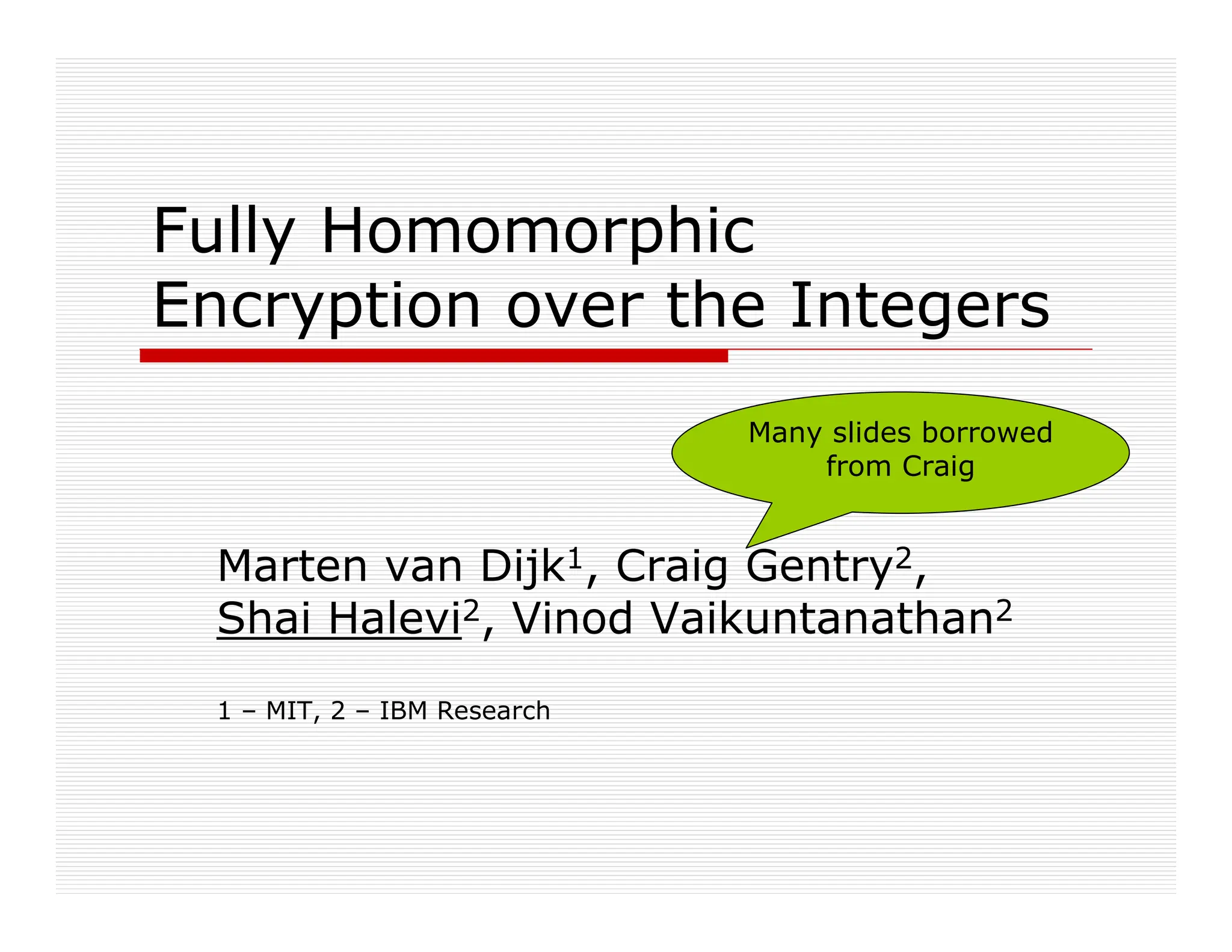 Fully Homomorphic
Encryption over the Integers
Marten van Dijk1, Craig Gentry2,
Shai Halevi2, Vinod Vaikuntanathan2
1 – MIT, 2 – IBM Research
Many slides borrowed
from Craig
 