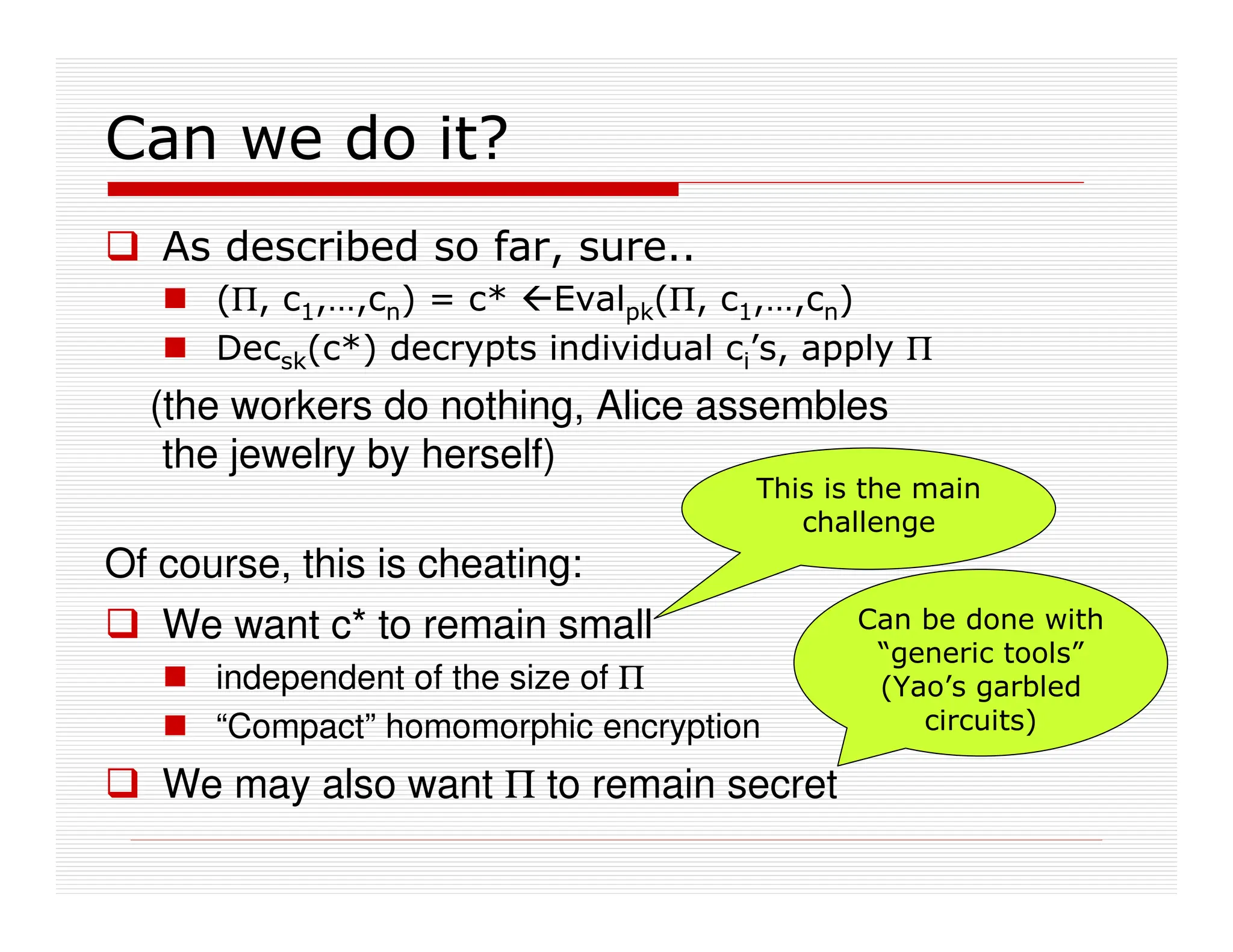 Can we do it?
 As described so far, sure..
 (Π, c1,…,cn) = c* Evalpk(Π, c1,…,cn)
 Decsk(c*) decrypts individual ci’s, apply Π
(the workers do nothing, Alice assembles
the jewelry by herself)
Of course, this is cheating:
 We want c* to remain small
 independent of the size of Π
 “Compact” homomorphic encryption
 We may also want Π to remain secret
Can be done with
“generic tools”
(Yao’s garbled
circuits)
This is the main
challenge
 