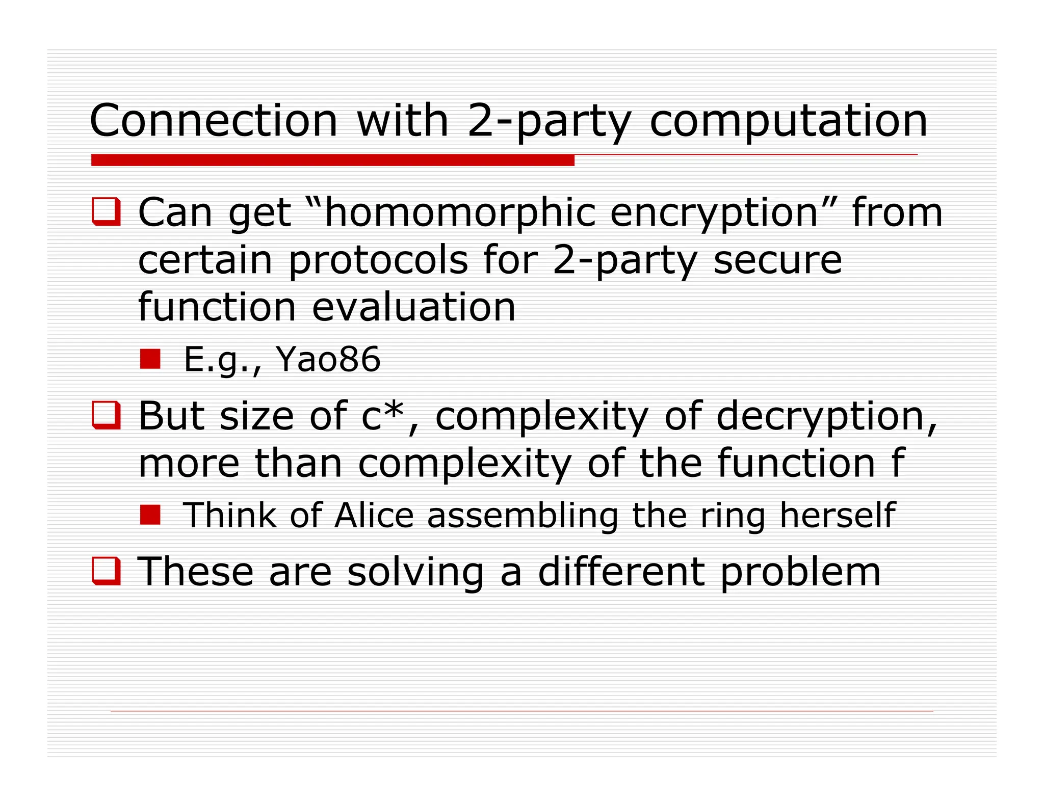 Connection with 2-party computation
 Can get “homomorphic encryption” from
certain protocols for 2-party secure
function evaluation
 E.g., Yao86
 But size of c*, complexity of decryption,
more than complexity of the function f
 Think of Alice assembling the ring herself
 These are solving a different problem
 