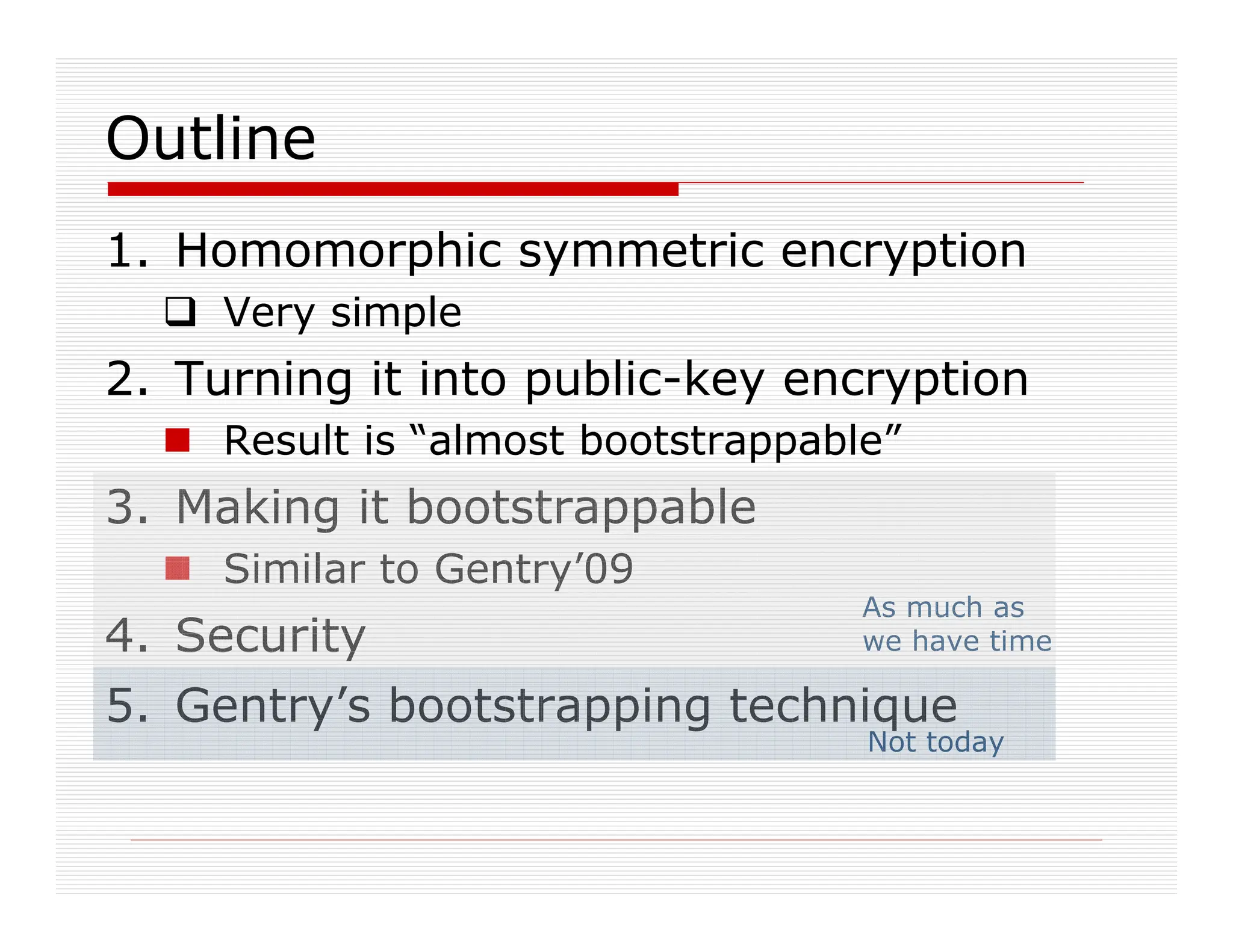 As much as
we have time
1. Homomorphic symmetric encryption
 Very simple
2. Turning it into public-key encryption
 Result is “almost bootstrappable”
3. Making it bootstrappable
 Similar to Gentry’09
4. Security
5. Gentry’s bootstrapping technique
Not today
Outline
 