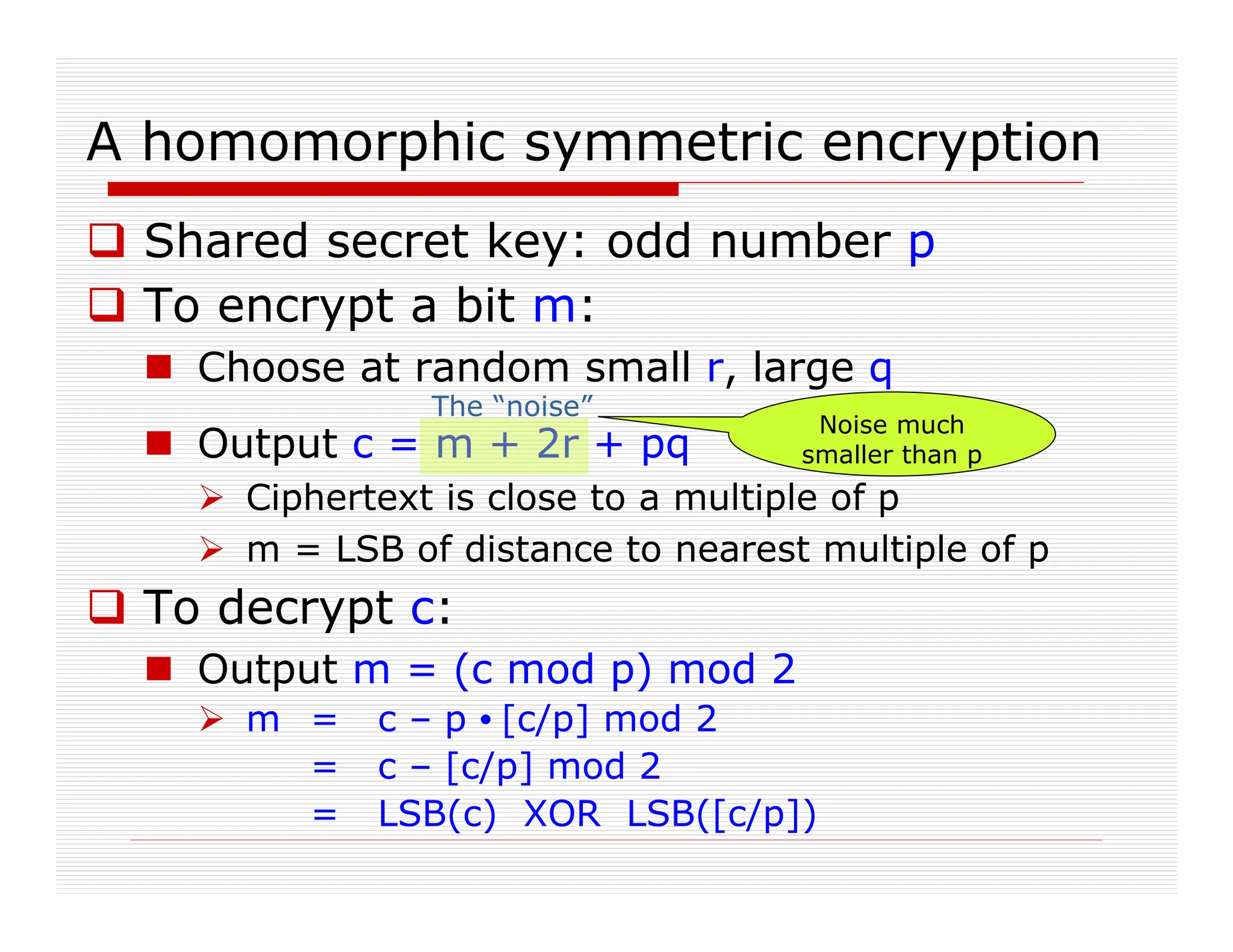 A homomorphic symmetric encryption
 Shared secret key: odd number p
 To encrypt a bit m:
 Choose at random small r, large q
 Output c = m + 2r + pq
 Ciphertext is close to a multiple of p
 m = LSB of distance to nearest multiple of p
 To decrypt c:
 Output m = (c mod p) mod 2
 m = c – p • [c/p] mod 2
= c – [c/p] mod 2
= LSB(c) XOR LSB([c/p])
Noise much
smaller than p
The “noise”
 