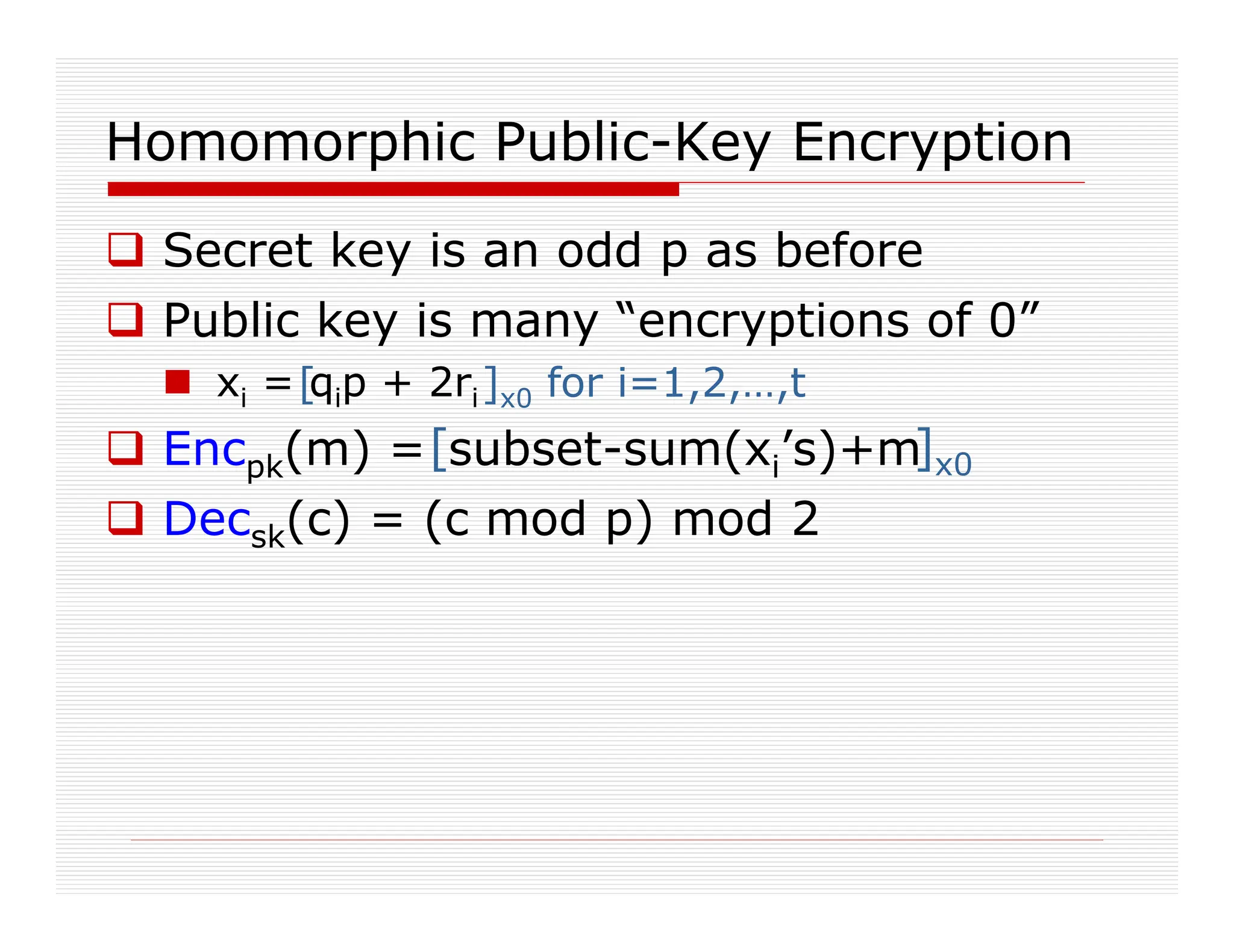 Homomorphic Public-Key Encryption
 Secret key is an odd p as before
 Public key is many “encryptions of 0”
 xi = qip + 2ri
 Encpk(m) = subset-sum(xi’s)+m
 Decsk(c) = (c mod p) mod 2
[ ]x0 for i=1,2,…,t
[ ]x0
 