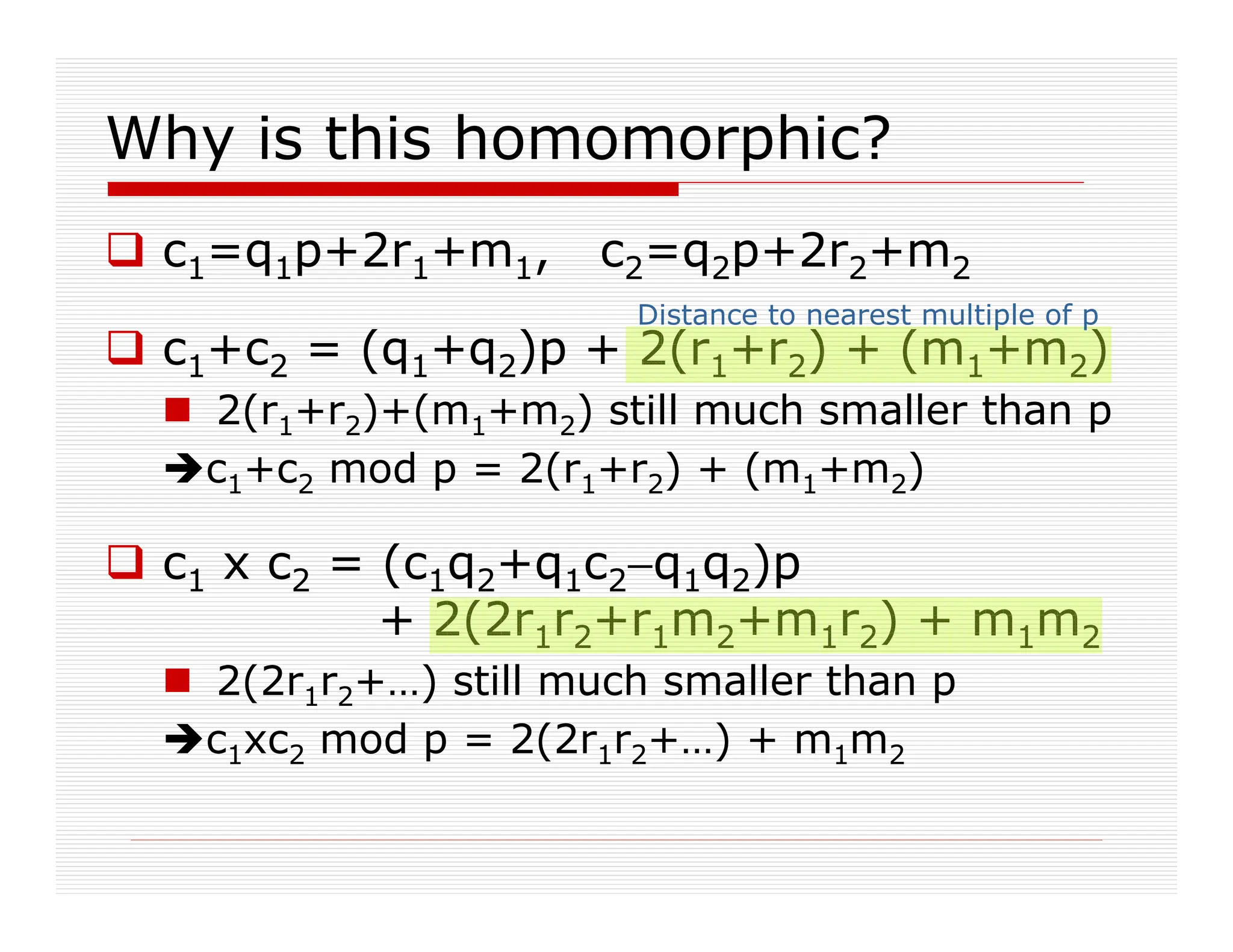 Why is this homomorphic?
 c1=q1p+2r1+m1, c2=q2p+2r2+m2
 c1+c2 = (q1+q2)p + 2(r1+r2) + (m1+m2)
 2(r1+r2)+(m1+m2) still much smaller than p
c1+c2 mod p = 2(r1+r2) + (m1+m2)
 c1 x c2 = (c1q2+q1c2−q1q2)p
+ 2(2r1r2+r1m2+m1r2) + m1m2
 2(2r1r2+…) still much smaller than p
c1xc2 mod p = 2(2r1r2+…) + m1m2
Distance to nearest multiple of p
 