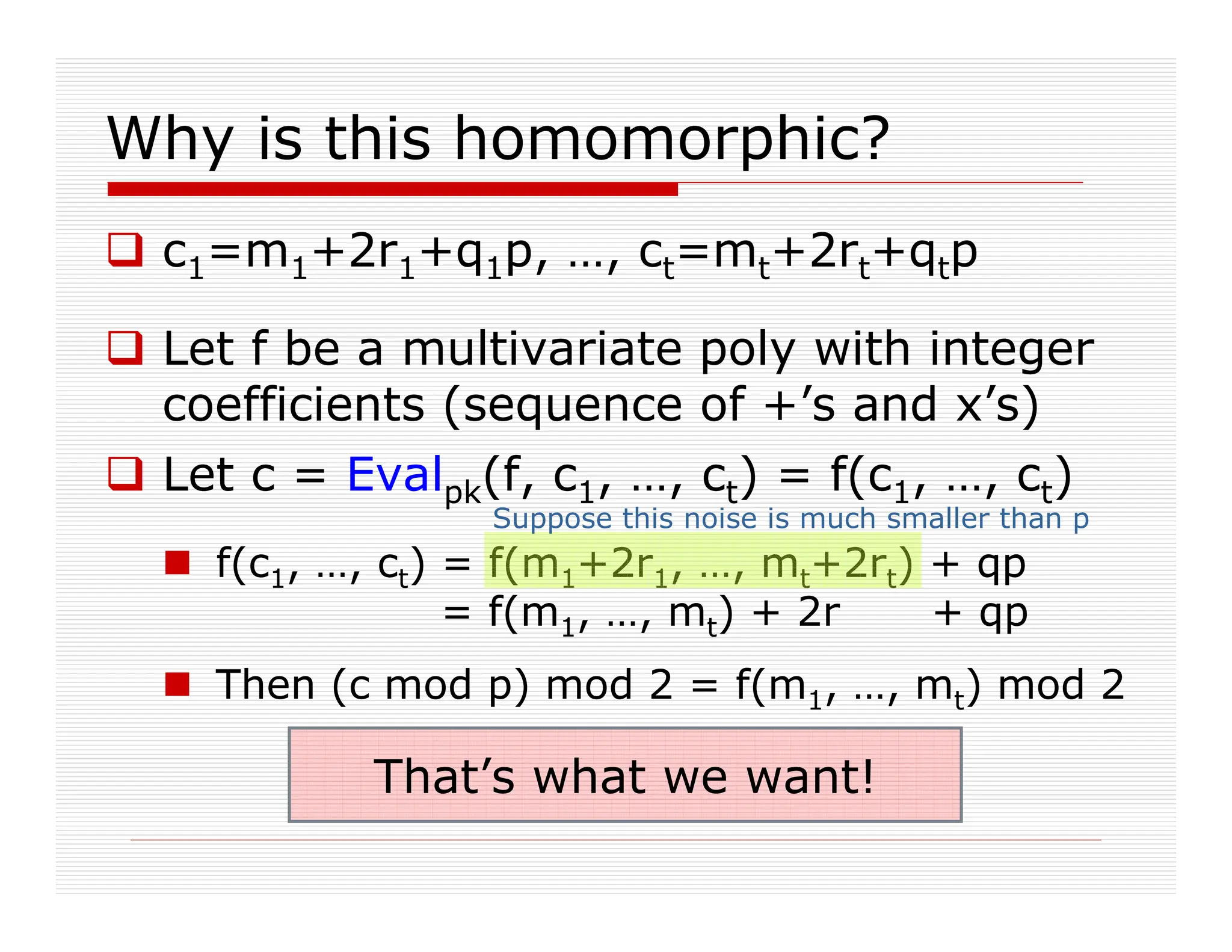 Why is this homomorphic?
 c1=m1+2r1+q1p, …, ct=mt+2rt+qtp
 Let f be a multivariate poly with integer
coefficients (sequence of +’s and x’s)
 Let c = Evalpk(f, c1, …, ct) = f(c1, …, ct)
 f(c1, …, ct) = f(m1+2r1, …, mt+2rt) + qp
= f(m1, …, mt) + 2r + qp
 Then (c mod p) mod 2 = f(m1, …, mt) mod 2
Suppose this noise is much smaller than p
That’s what we want!
 