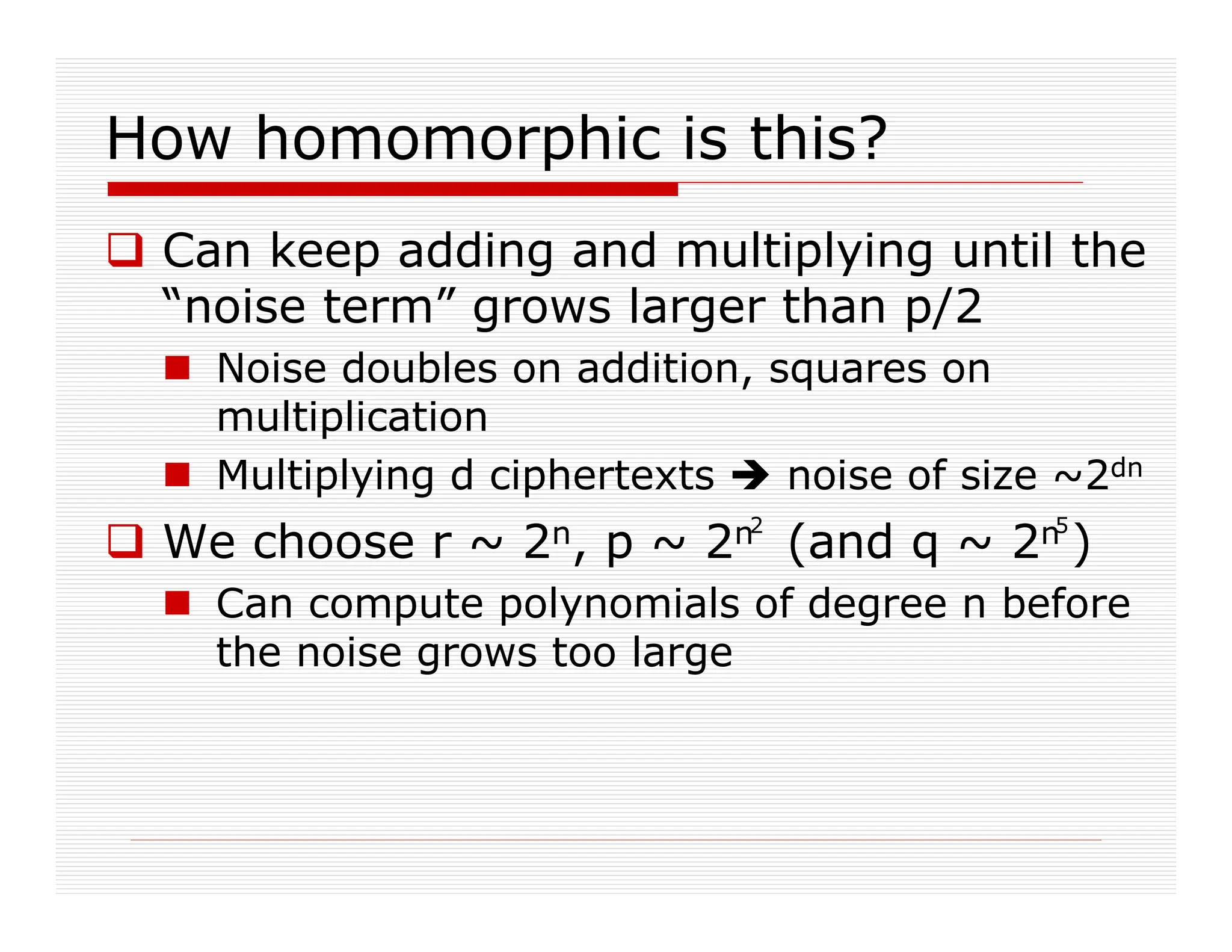 How homomorphic is this?
 Can keep adding and multiplying until the
“noise term” grows larger than p/2
 Noise doubles on addition, squares on
multiplication
 Multiplying d ciphertexts  noise of size ~2dn
 We choose r ~ 2n, p ~ 2n (and q ~ 2n )
 Can compute polynomials of degree n before
the noise grows too large
2 5
 