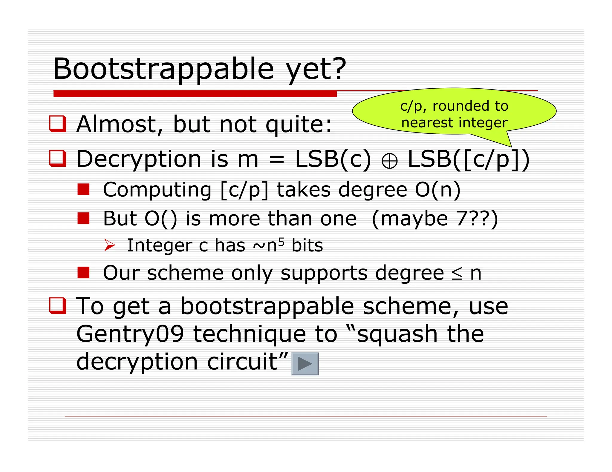 Bootstrappable yet?
 Almost, but not quite:
 Decryption is m = LSB(c) / LSB([c/p])
 Computing [c/p] takes degree O(n)
 But O() is more than one (maybe 7??)
 Integer c has ~n5 bits
 Our scheme only supports degree ≤ n
 To get a bootstrappable scheme, use
Gentry09 technique to “squash the
decryption circuit”
c/p, rounded to
nearest integer
 