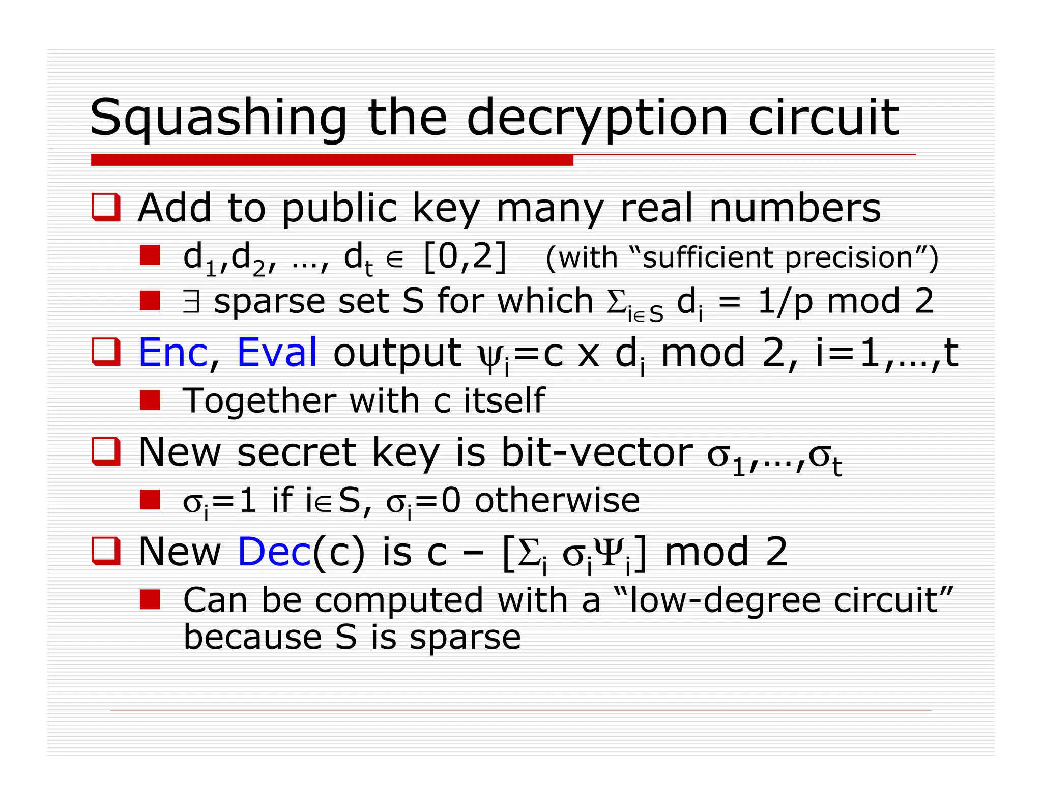 Squashing the decryption circuit
 Add to public key many real numbers
 d1,d2, …, dt ∈ [0,2] (with “sufficient precision”)
 ∃ sparse set S for which Σi∈S di = 1/p mod 2
 Enc, Eval output ψi=c x di mod 2, i=1,…,t
 Together with c itself
 New secret key is bit-vector σ1,…,σt
 σi=1 if i∈S, σi=0 otherwise
 New Dec(c) is c – [Σi σiΨi] mod 2
 Can be computed with a “low-degree circuit”
because S is sparse
 
