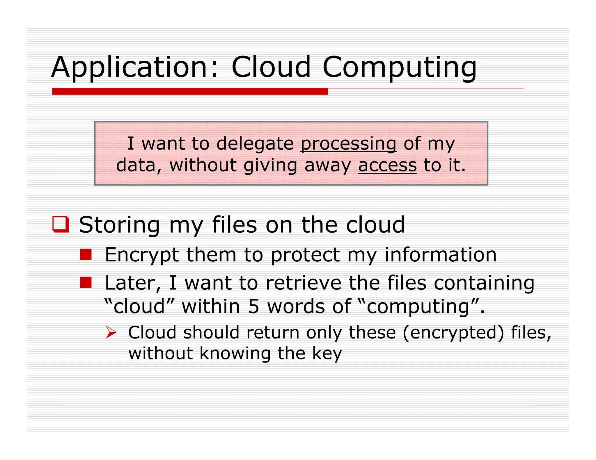 Application: Cloud Computing
 Storing my files on the cloud
 Encrypt them to protect my information
 Later, I want to retrieve the files containing
“cloud” within 5 words of “computing”.
 Cloud should return only these (encrypted) files,
without knowing the key
I want to delegate processing of my
data, without giving away access to it.
 
