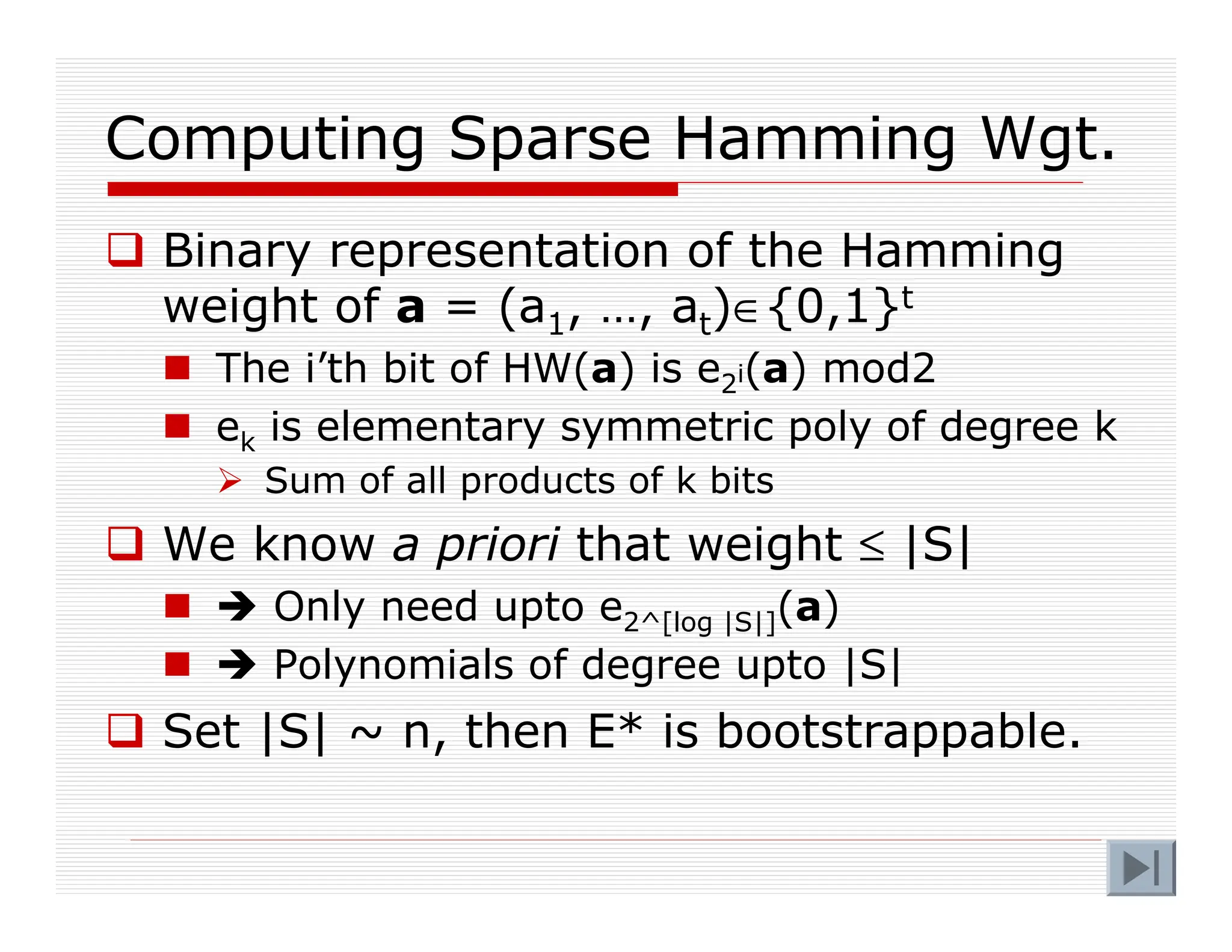 Computing Sparse Hamming Wgt.
 Binary representation of the Hamming
weight of a = (a1, …, at)∈{0,1}t
 The i’th bit of HW(a) is e2i(a) mod2
 ek is elementary symmetric poly of degree k
 Sum of all products of k bits
 We know a priori that weight ≤ |S|
  Only need upto e2^[log |S|](a)
  Polynomials of degree upto |S|
 Set |S| ~ n, then E* is bootstrappable.
 