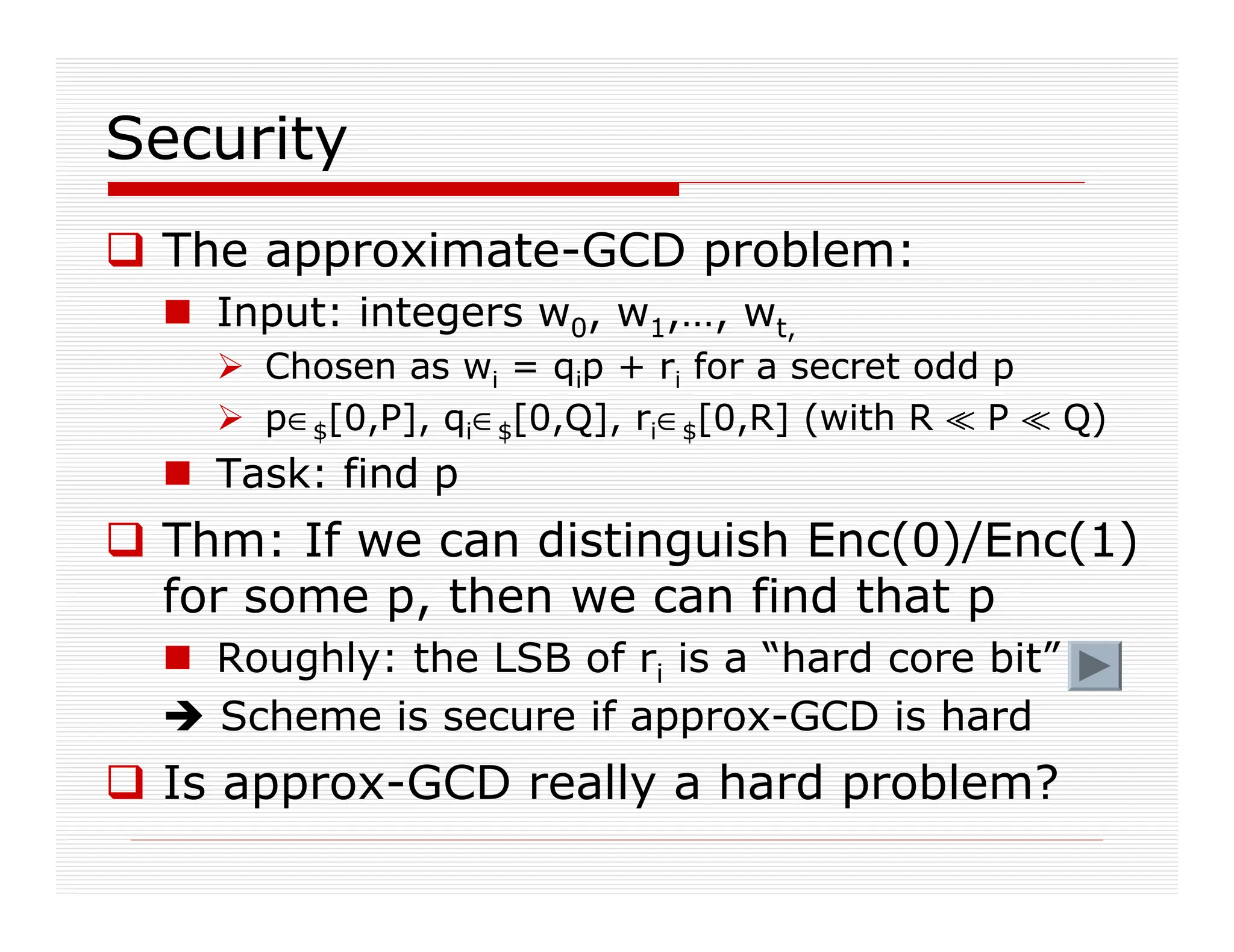 Security
 The approximate-GCD problem:
 Input: integers w0, w1,…, wt,
 Chosen as wi = qip + ri for a secret odd p
 p∈$[0,P], qi∈$[0,Q], ri∈$[0,R] (with R ^ P ^ Q)
 Task: find p
 Thm: If we can distinguish Enc(0)/Enc(1)
for some p, then we can find that p
 Roughly: the LSB of ri is a “hard core bit”
 Scheme is secure if approx-GCD is hard
 Is approx-GCD really a hard problem?
 