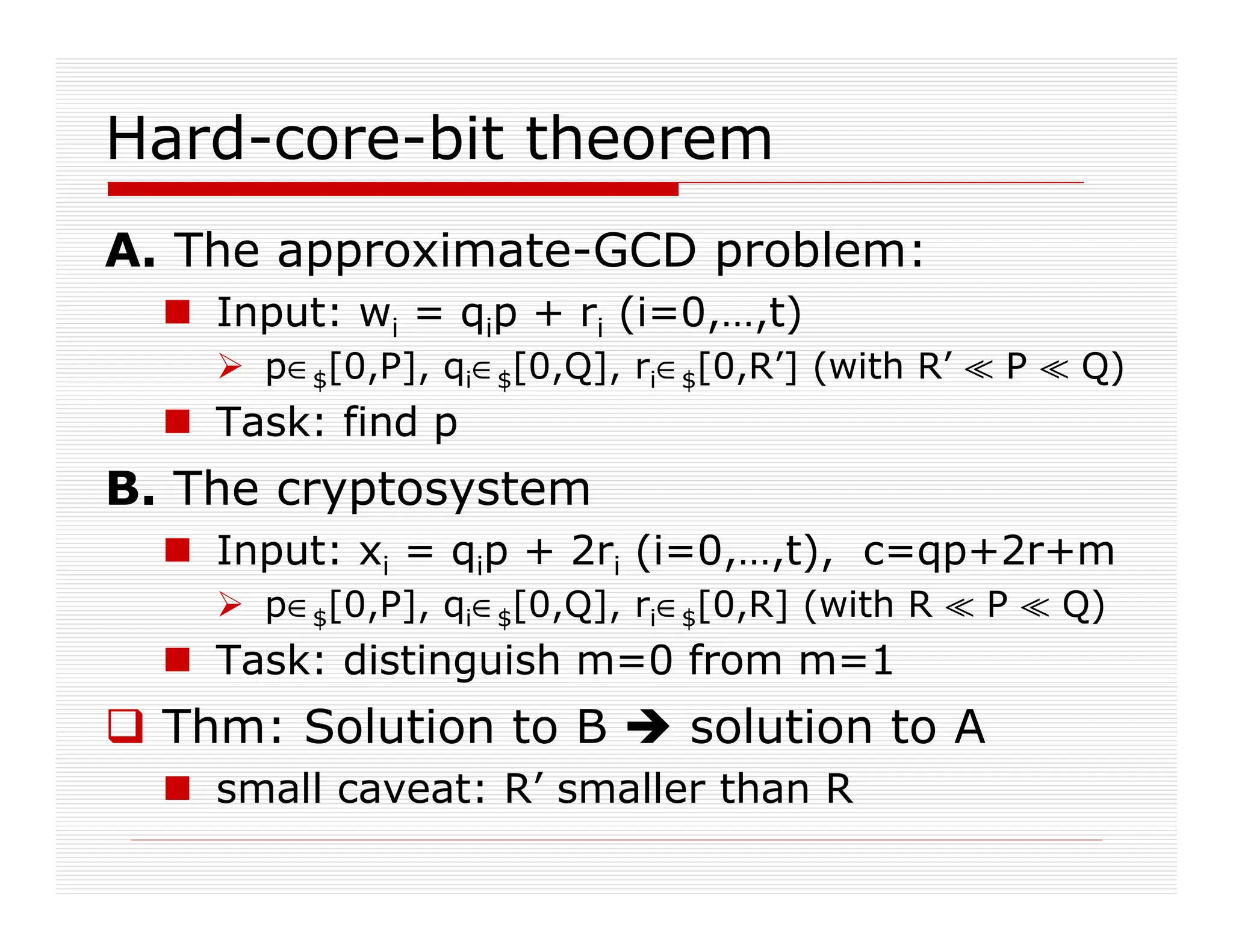 Hard-core-bit theorem
A. The approximate-GCD problem:
 Input: wi = qip + ri (i=0,…,t)
 p∈$[0,P], qi∈$[0,Q], ri∈$[0,R’] (with R’ ^ P ^ Q)
 Task: find p
B. The cryptosystem
 Input: xi = qip + 2ri (i=0,…,t), c=qp+2r+m
 p∈$[0,P], qi∈$[0,Q], ri∈$[0,R] (with R ^ P ^ Q)
 Task: distinguish m=0 from m=1
 Thm: Solution to B  solution to A
 small caveat: R’ smaller than R
 