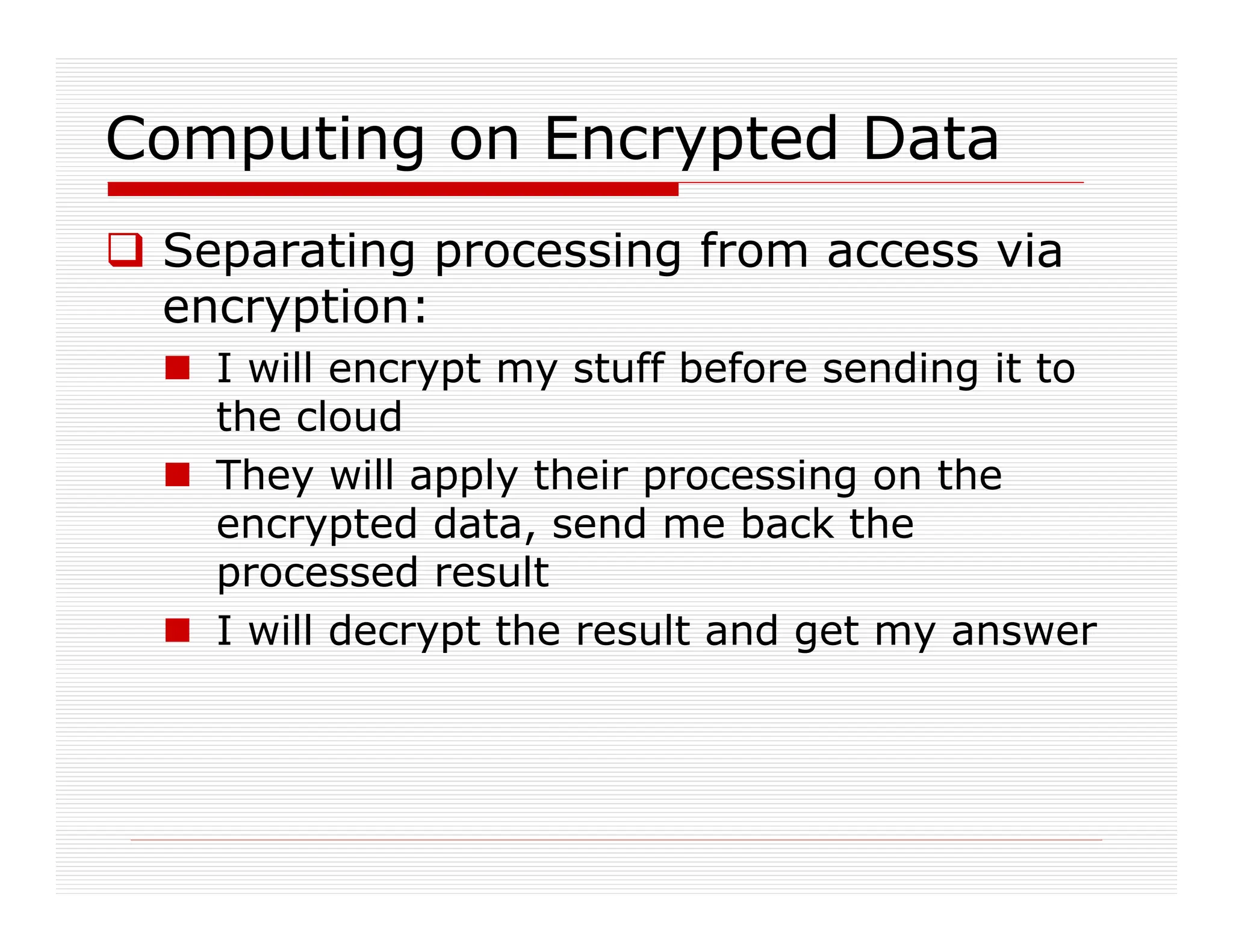 Computing on Encrypted Data
 Separating processing from access via
encryption:
 I will encrypt my stuff before sending it to
the cloud
 They will apply their processing on the
encrypted data, send me back the
processed result
 I will decrypt the result and get my answer
 