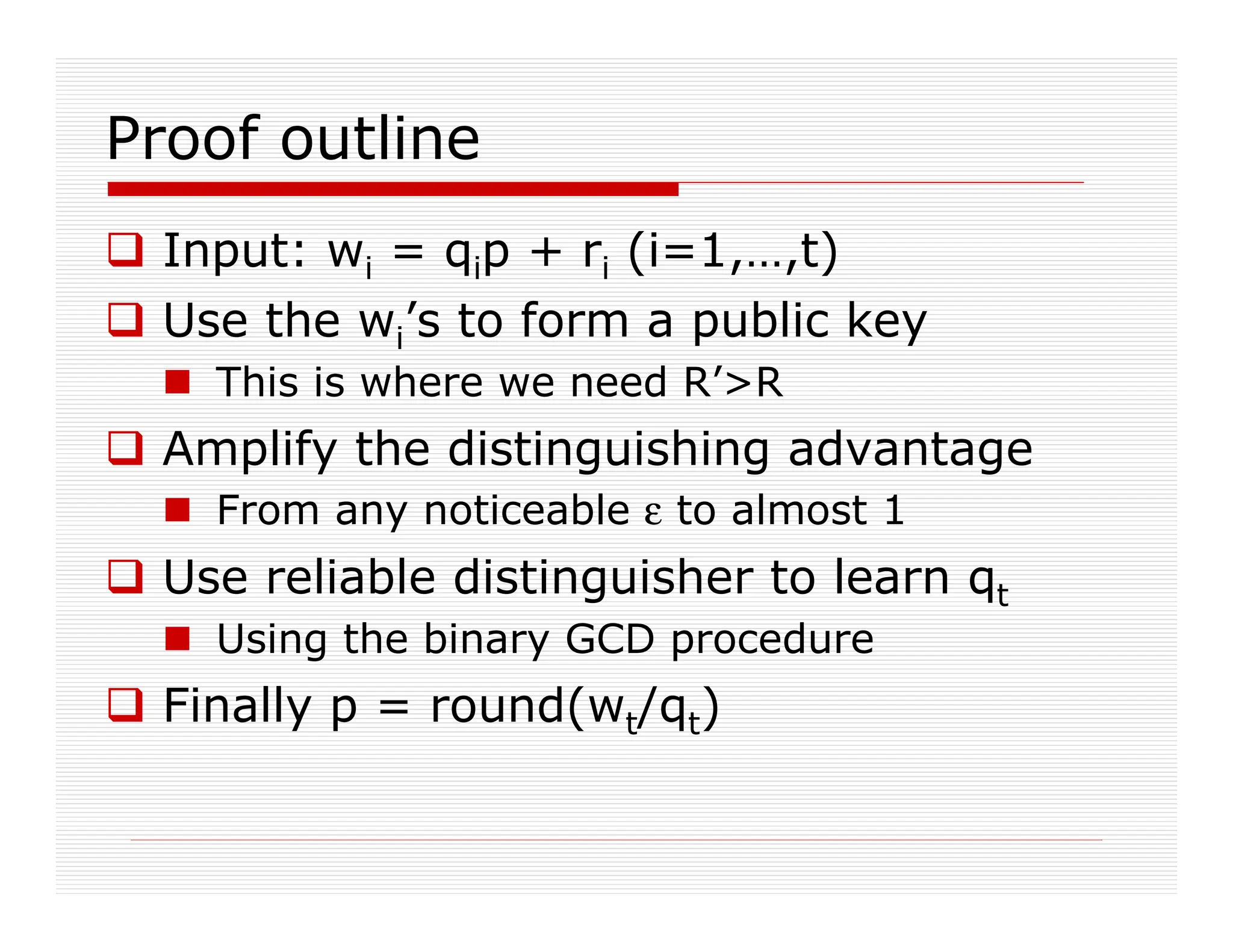 Proof outline
 Input: wi = qip + ri (i=1,…,t)
 Use the wi’s to form a public key
 This is where we need R’R
 Amplify the distinguishing advantage
 From any noticeable ε to almost 1
 Use reliable distinguisher to learn qt
 Using the binary GCD procedure
 Finally p = round(wt/qt)
 