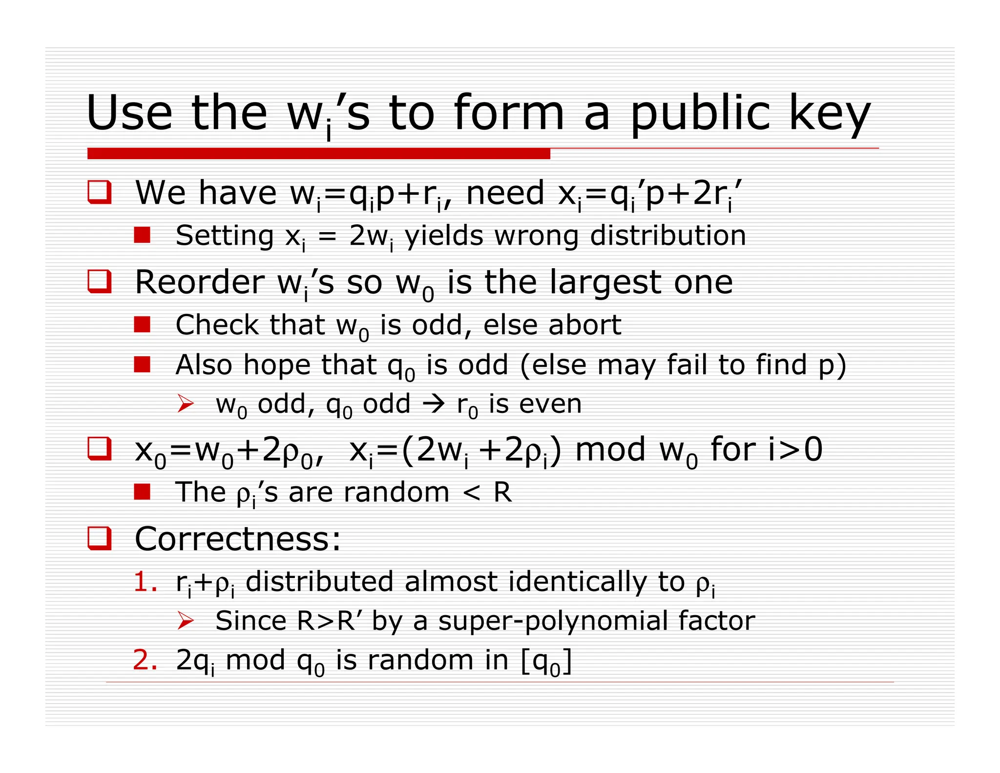 Use the wi’s to form a public key
 We have wi=qip+ri, need xi=qi’p+2ri’
 Setting xi = 2wi yields wrong distribution
 Reorder wi’s so w0 is the largest one
 Check that w0 is odd, else abort
 Also hope that q0 is odd (else may fail to find p)
 w0 odd, q0 odd  r0 is even
 x0=w0+2ρ0, xi=(2wi +2ρi) mod w0 for i0
 The ρi’s are random  R
 Correctness:
1. ri+ρi distributed almost identically to ρi
 Since RR’ by a super-polynomial factor
2. 2qi mod q0 is random in [q0]
 