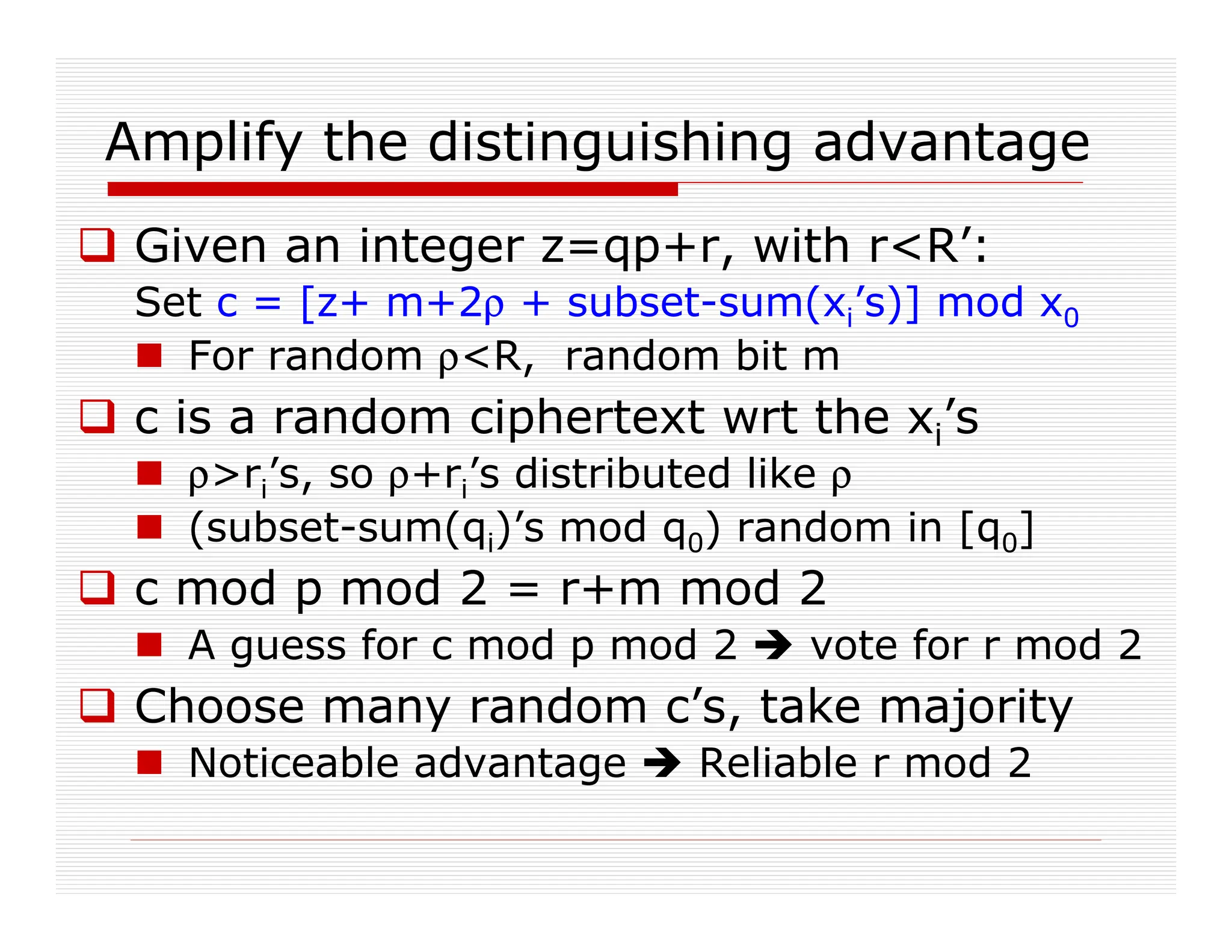 Amplify the distinguishing advantage
 Given an integer z=qp+r, with rR’:
Set c = [z+ m+2ρ + subset-sum(xi’s)] mod x0
 For random ρR, random bit m
 c is a random ciphertext wrt the xi’s
 ρri’s, so ρ+ri’s distributed like ρ
 (subset-sum(qi)’s mod q0) random in [q0]
 c mod p mod 2 = r+m mod 2
 A guess for c mod p mod 2  vote for r mod 2
 Choose many random c’s, take majority
 Noticeable advantage  Reliable r mod 2
 