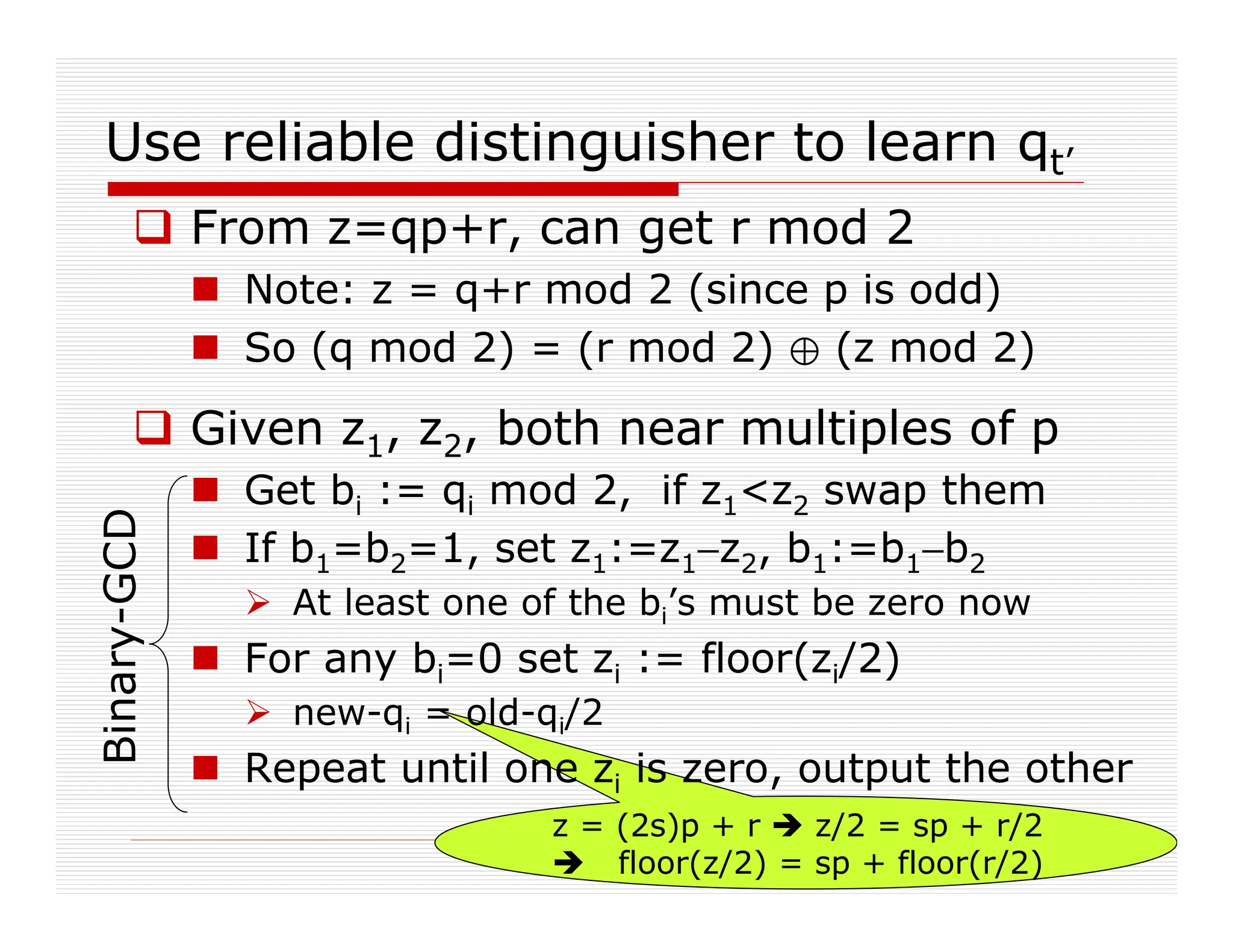 z = (2s)p + r  z/2 = sp + r/2
 floor(z/2) = sp + floor(r/2)
Use reliable distinguisher to learn qt’
 From z=qp+r, can get r mod 2
 Note: z = q+r mod 2 (since p is odd)
 So (q mod 2) = (r mod 2) / (z mod 2)
 Given z1, z2, both near multiples of p
 Get bi := qi mod 2, if z1z2 swap them
 If b1=b2=1, set z1:=z1−z2, b1:=b1−b2
 At least one of the bi’s must be zero now
 For any bi=0 set zi := floor(zi/2)
 new-qi = old-qi/2
 Repeat until one zi is zero, output the other
Binary-GCD
 