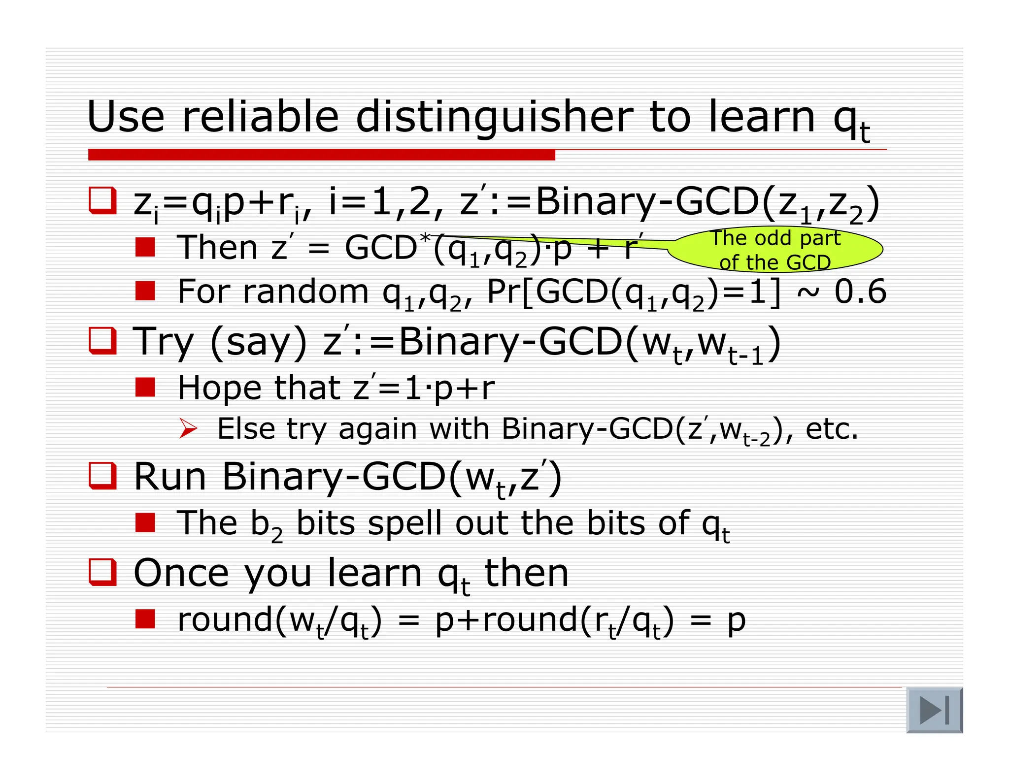 The odd part
of the GCD
Use reliable distinguisher to learn qt
 zi=qip+ri, i=1,2, z’:=Binary-GCD(z1,z2)
 Then z’ = GCD*(q1,q2)·p + r’
 For random q1,q2, Pr[GCD(q1,q2)=1] ~ 0.6
 Try (say) z’:=Binary-GCD(wt,wt-1)
 Hope that z’=1·p+r
 Else try again with Binary-GCD(z’,wt-2), etc.
 Run Binary-GCD(wt,z’)
 The b2 bits spell out the bits of qt
 Once you learn qt then
 round(wt/qt) = p+round(rt/qt) = p
 