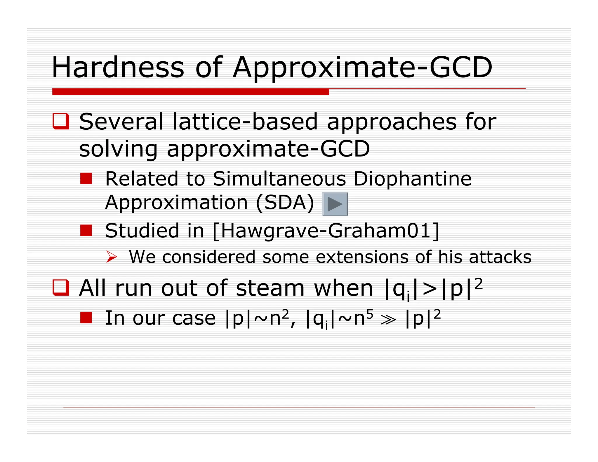 Hardness of Approximate-GCD
 Several lattice-based approaches for
solving approximate-GCD
 Related to Simultaneous Diophantine
Approximation (SDA)
 Studied in [Hawgrave-Graham01]
 We considered some extensions of his attacks
 All run out of steam when |qi||p|2
 In our case |p|~n2, |qi|~n5 p |p|2
 