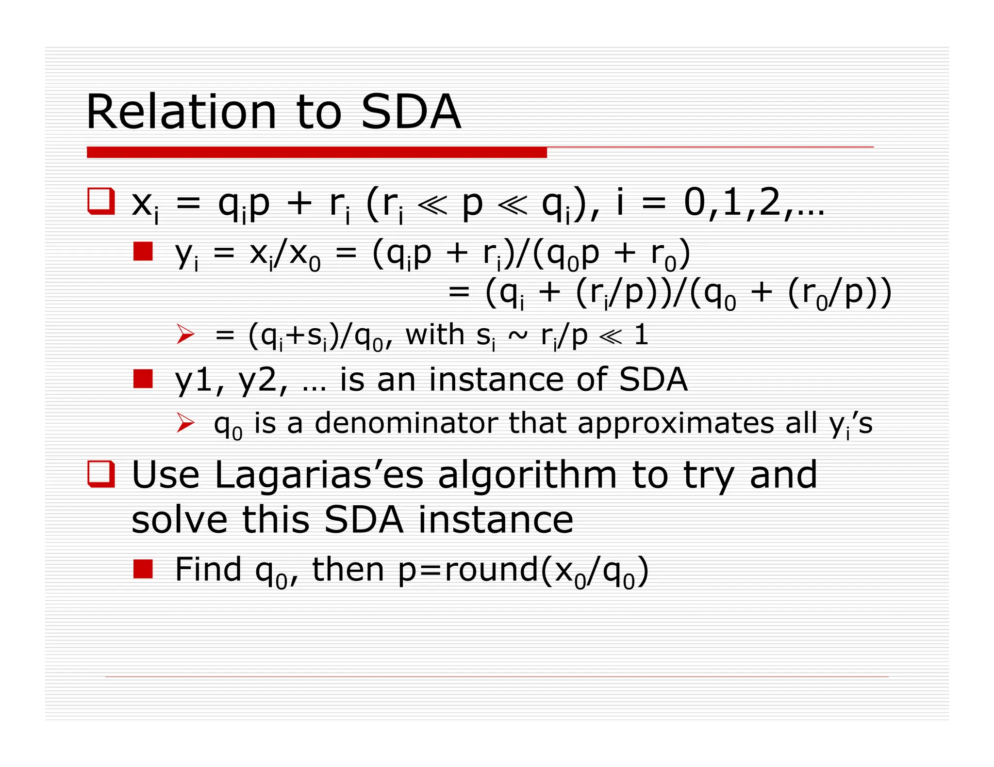 Relation to SDA
 xi = qip + ri (ri ^ p ^ qi), i = 0,1,2,…
 yi = xi/x0 = (qip + ri)/(q0p + r0)
= (qi + (ri/p))/(q0 + (r0/p))
 = (qi+si)/q0, with si ~ ri/p ^ 1
 y1, y2, … is an instance of SDA
 q0 is a denominator that approximates all yi’s
 Use Lagarias’es algorithm to try and
solve this SDA instance
 Find q0, then p=round(x0/q0)
 