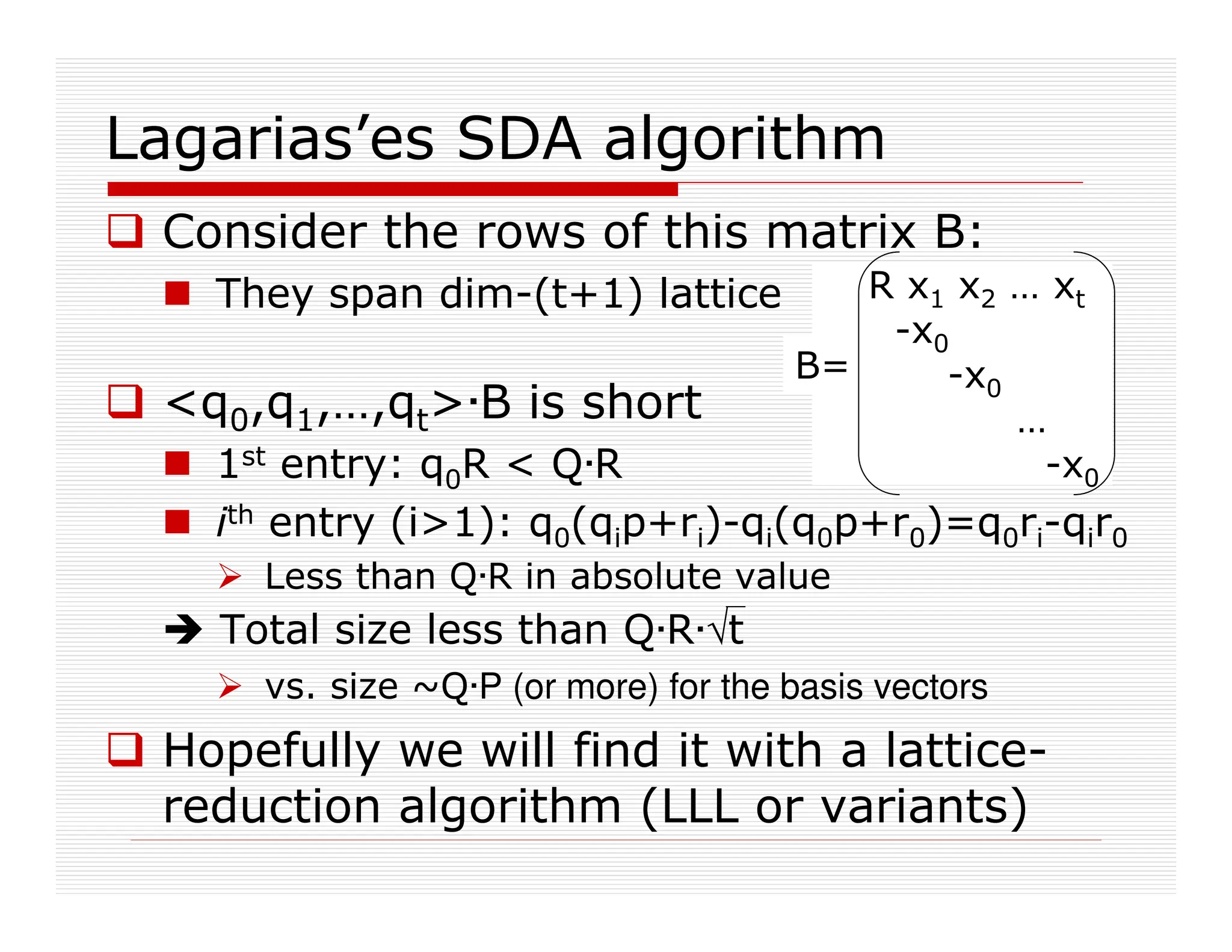 Lagarias’es SDA algorithm
 Consider the rows of this matrix B:
 They span dim-(t+1) lattice
 q0,q1,…,qt·B is short
 1st entry: q0R  Q·R
 ith entry (i1): q0(qip+ri)-qi(q0p+r0)=q0ri-qir0
 Less than Q·R in absolute value
 Total size less than Q·R·ªt
 vs. size ~Q·P (or more) for the basis vectors
 Hopefully we will find it with a lattice-
reduction algorithm (LLL or variants)
R x1 x2 … xt
-x0
-x0
…
-x0
B=
 