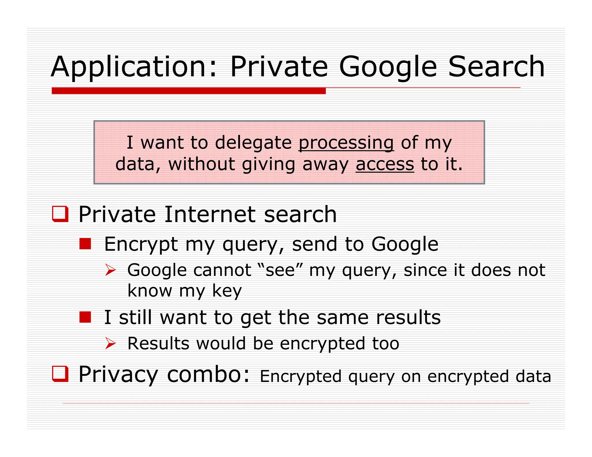 Application: Private Google Search
 Private Internet search
 Encrypt my query, send to Google
 Google cannot “see” my query, since it does not
know my key
 I still want to get the same results
 Results would be encrypted too
 Privacy combo: Encrypted query on encrypted data
I want to delegate processing of my
data, without giving away access to it.
 