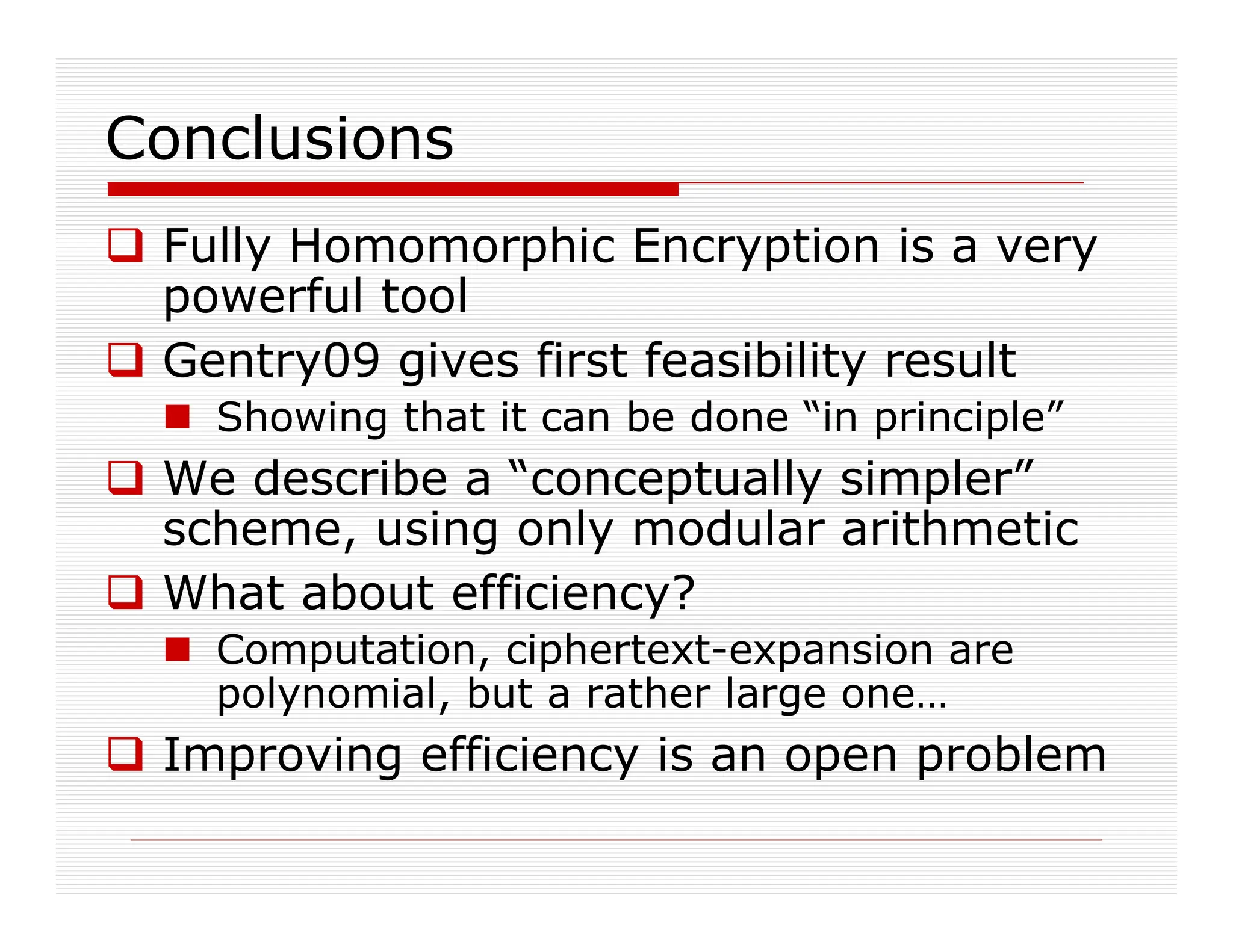Conclusions
 Fully Homomorphic Encryption is a very
powerful tool
 Gentry09 gives first feasibility result
 Showing that it can be done “in principle”
 We describe a “conceptually simpler”
scheme, using only modular arithmetic
 What about efficiency?
 Computation, ciphertext-expansion are
polynomial, but a rather large one…
 Improving efficiency is an open problem
 