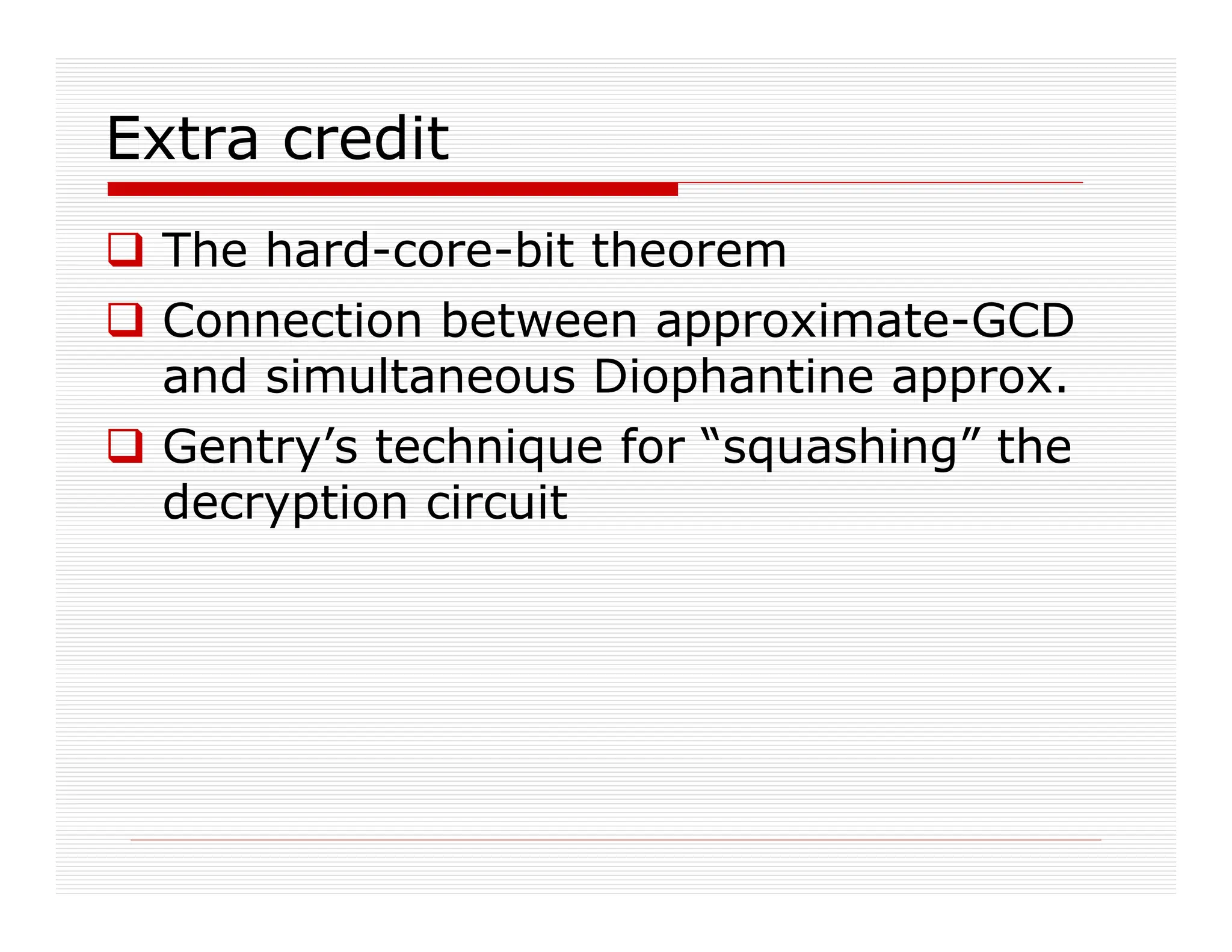 Extra credit
 The hard-core-bit theorem
 Connection between approximate-GCD
and simultaneous Diophantine approx.
 Gentry’s technique for “squashing” the
decryption circuit
 
