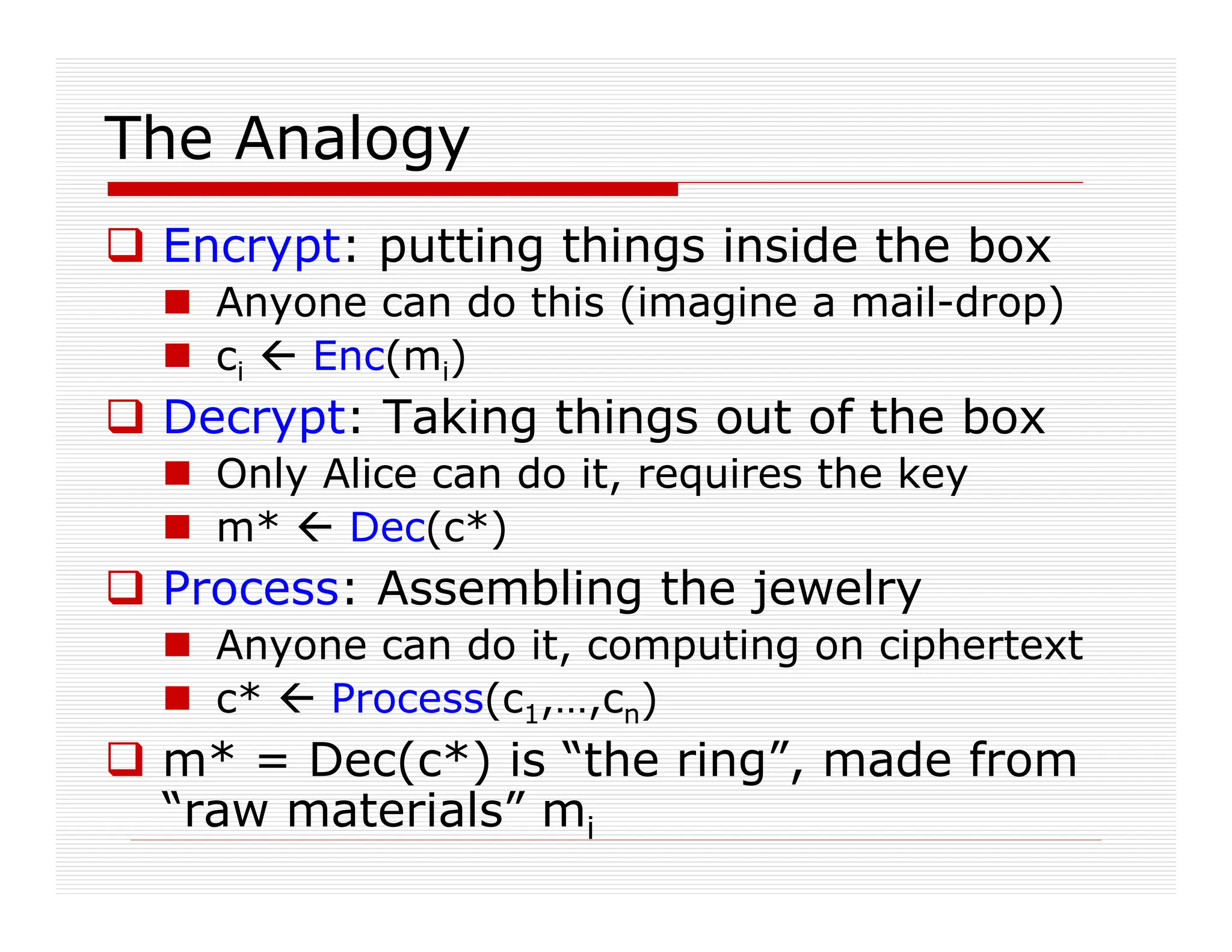 The Analogy
 Encrypt: putting things inside the box
 Anyone can do this (imagine a mail-drop)
 ci  Enc(mi)
 Decrypt: Taking things out of the box
 Only Alice can do it, requires the key
 m*  Dec(c*)
 Process: Assembling the jewelry
 Anyone can do it, computing on ciphertext
 c*  Process(c1,…,cn)
 m* = Dec(c*) is “the ring”, made from
“raw materials” mi
 