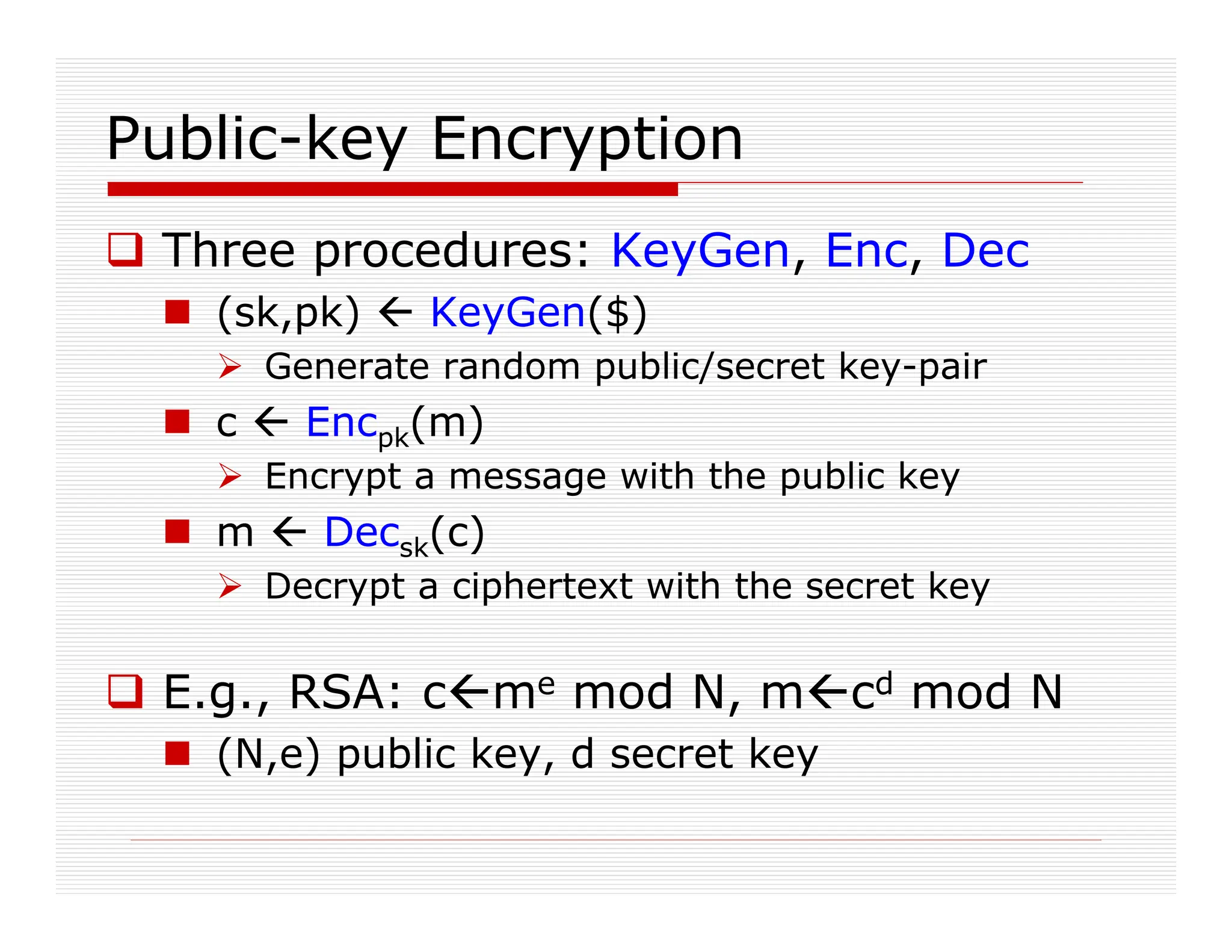 Public-key Encryption
 Three procedures: KeyGen, Enc, Dec
 (sk,pk)  KeyGen($)
 Generate random public/secret key-pair
 c  Encpk(m)
 Encrypt a message with the public key
 m  Decsk(c)
 Decrypt a ciphertext with the secret key
 E.g., RSA: cme mod N, mcd mod N
 (N,e) public key, d secret key
 