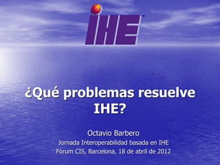 ¿Qué problemas resuelve
         IHE?
               Octavio Barbero
     Jornada Interoperabilidad basada en IHE
    Fòrum CIS, Barcelona, 18 de abril de 2012
 