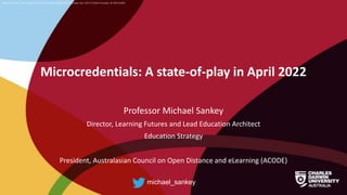 CRICOS Provider No: 00300K (NT/VIC) 03286A (NSW) RTO Provider No: 0373 TEQSA Provider ID PRV12069
Microcredentials: A state-of-play in April 2022
Professor Michael Sankey
Director, Learning Futures and Lead Education Architect
Education Strategy
President, Australasian Council on Open Distance and eLearning (ACODE)
michael_sankey
 