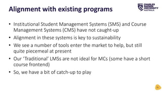 • Institutional Student Management Systems (SMS) and Course
Management Systems (CMS) have not caught-up
• Alignment in these systems is key to sustainability
• We see a number of tools enter the market to help, but still
quite piecemeal at present
• Our ‘Traditional’ LMSs are not ideal for MCs (some have a short
course frontend)
• So, we have a bit of catch-up to play
Alignment with existing programs
15
 