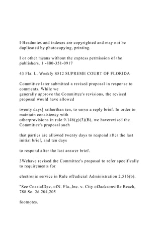 I Headnotes and indexes are copyrighted and may not be
duplicated by photocopying, printing.
I or other means without the express permission of the
publishers. 1 -800-351-0917
43 Fla. L. Weekly S512 SUPREME COURT OF FLORIDA
Committee later submitted a revised proposal in response to
comments. While we
generally approve the Committee's revisions, the revised
proposal would have allowed
twenty days[ ratherthan ten, to serve a reply brief. In order to
maintain consistency with
otherprovisions in rule 9.146(g)(3)(B), we haverevised the
Committee's proposal such
that parties are allowed twenty days to respond after the last
initial brief, and ten days
to respond after the last answer brief.
3Wehave revised the Committee's proposal to refer specifically
to requirements for
electronic service in Rule ofJudicial Administration 2.516(b).
"See CoastalDev. ofN. Fla.,Inc. v. City ofJacksonville Beach,
788 So. 2d 204,205
footnotes.
 