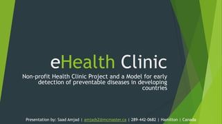 eHealth Clinic
Non-profit Health Clinic Project and a Model for early
detection of preventable diseases in developing
countries

Presentation by: Saad Amjad | amjads2@mcmaster.ca | 289–442-0682 | Hamilton | Canada

 