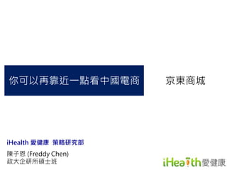 你可以再靠近一點看中國電商京東商城 
iHealth 愛健康策略研究部 
陳子恩(Freddy Chen) 
政大企研所碩士班 
 