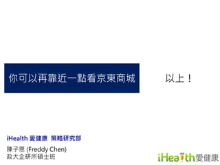 你可以再靠近一點看京東商城以上！ 
iHealth 愛健康策略研究部 
陳子恩(Freddy Chen) 
政大企研所碩士班 
