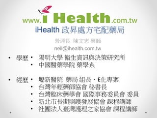 iHealth 政昇處方宅配藥局
營運長 陳文志 藥師
neil@ihealth.com.tw
• 陽明大學 衛生資訊與決策研究所
• 中國醫藥學院 藥學系
• 壢新醫院 藥局 組長、E化專案
• 台灣年輕藥師協會 秘書長
• 台灣臨床藥學會 國際事務委員會 委員
• 新北市長期照護發展協會 課程講師
• 社團法人臺灣護理之家協會 課程講師
• 學歷
• 經歷
 