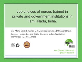 Job choices of nurses trained in
private and government institutions in
Tamil Nadu, India.
Elsa Mary, Sathish Kumar, V R Muraleedharan and Umakant Dash.
Dept. of Humanities and Social Sciences, Indian Institute of
Technology (Madras). India.
http://resyst.lshtm.ac.uk
@RESYSTresearch
 