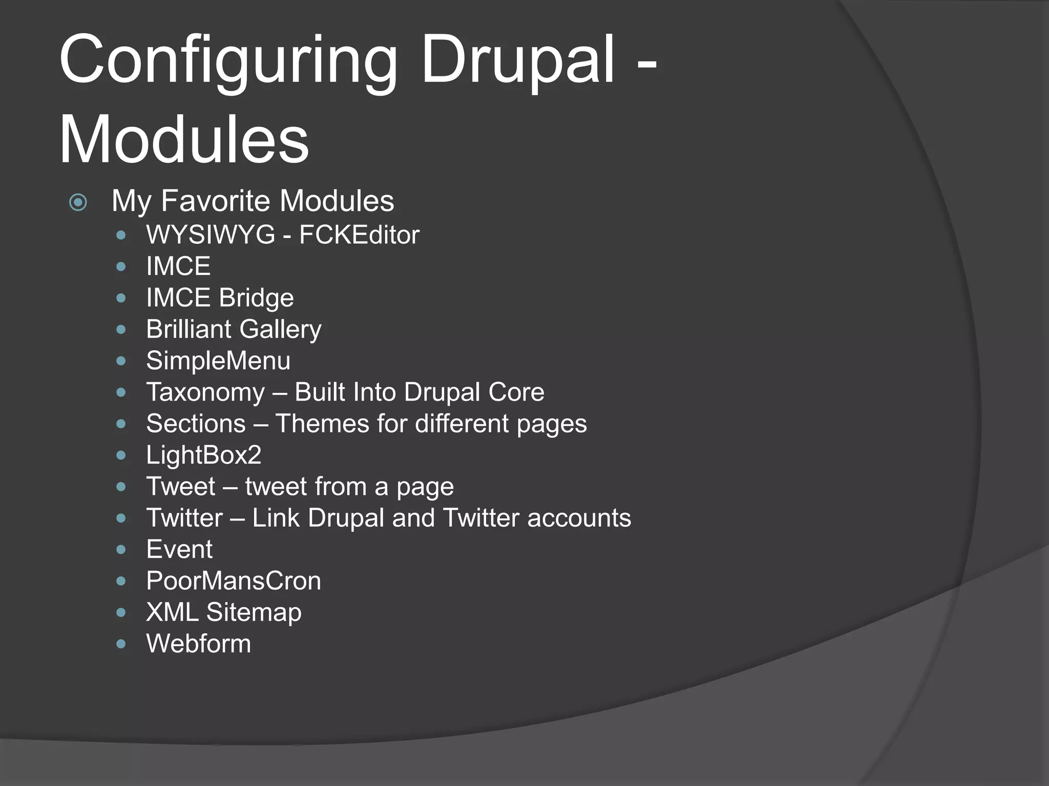 Configuring Drupal -
Modules
 My Favorite Modules
 WYSIWYG - FCKEditor
 IMCE
 IMCE Bridge
 Brilliant Gallery
 SimpleMenu
 Taxonomy – Built Into Drupal Core
 Sections – Themes for different pages
 LightBox2
 Tweet – tweet from a page
 Twitter – Link Drupal and Twitter accounts
 Event
 PoorMansCron
 XML Sitemap
 Webform
 