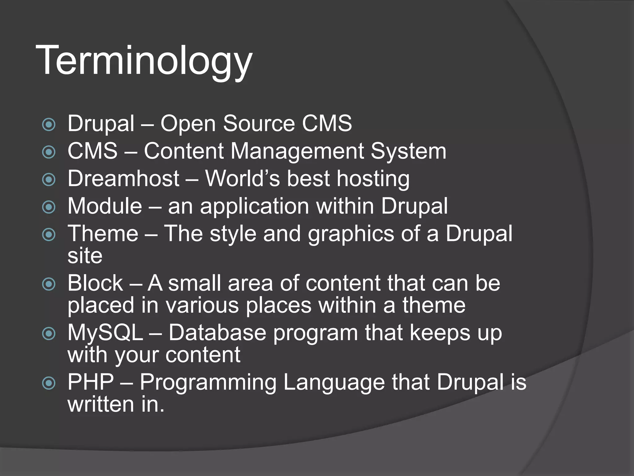 Terminology
 Drupal – Open Source CMS
 CMS – Content Management System
 Dreamhost – World’s best hosting
 Module – an application within Drupal
 Theme – The style and graphics of a Drupal
site
 Block – A small area of content that can be
placed in various places within a theme
 MySQL – Database program that keeps up
with your content
 PHP – Programming Language that Drupal is
written in.
 