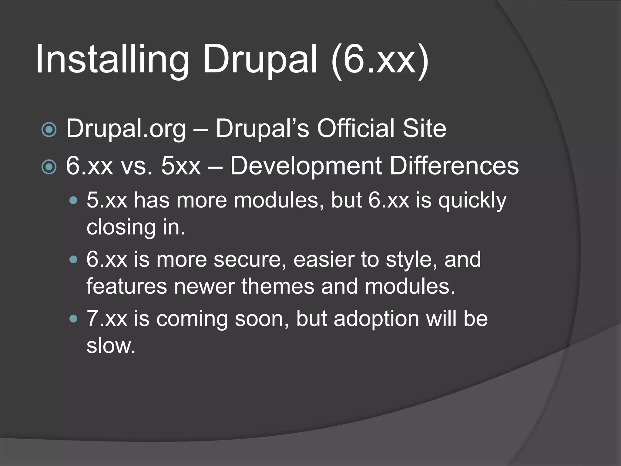 Installing Drupal (6.xx)
 Drupal.org – Drupal’s Official Site
 6.xx vs. 5xx – Development Differences
 5.xx has more modules, but 6.xx is quickly
closing in.
 6.xx is more secure, easier to style, and
features newer themes and modules.
 7.xx is coming soon, but adoption will be
slow.
 