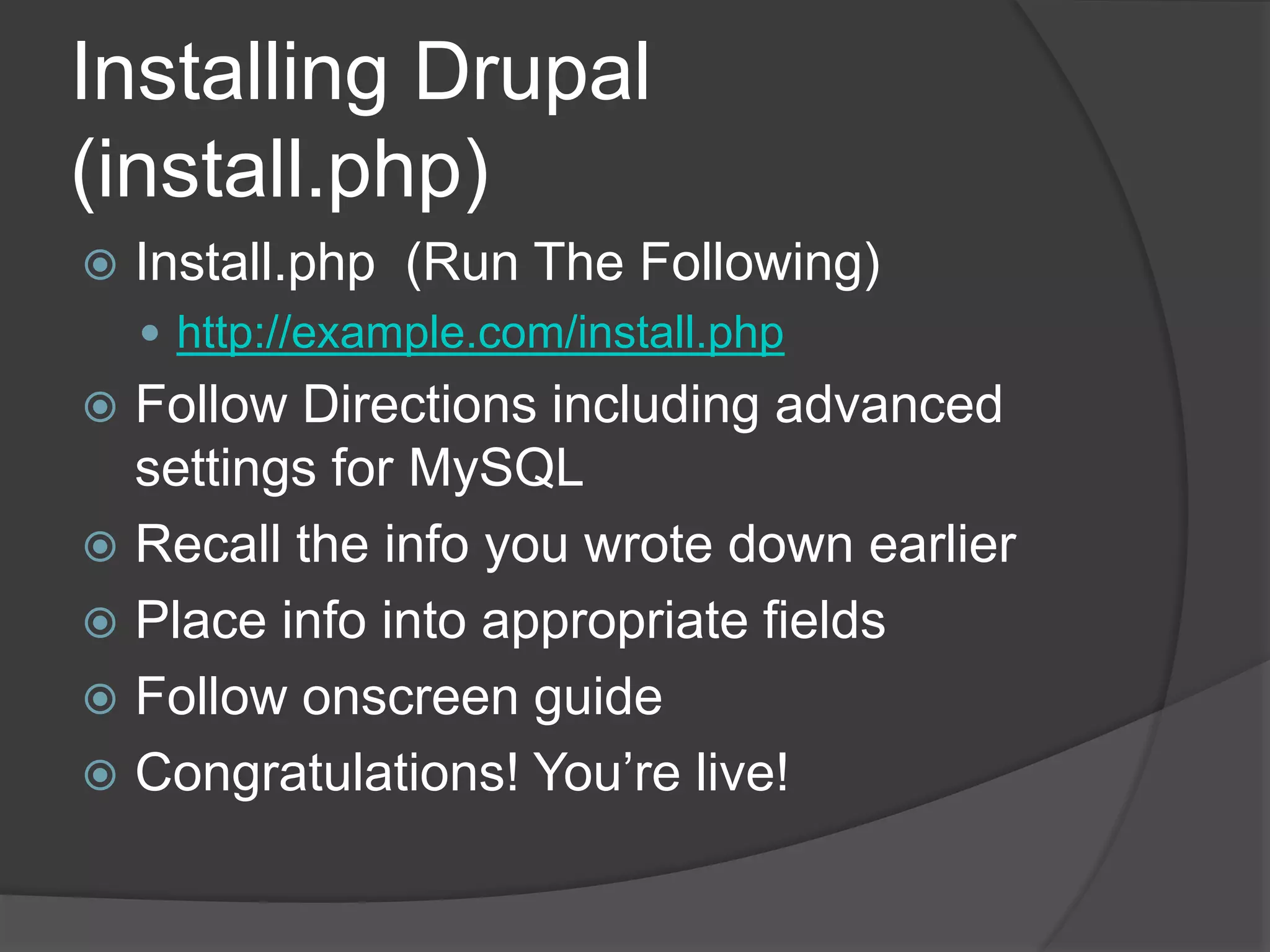 Installing Drupal
(install.php)
 Install.php (Run The Following)
 http://example.com/install.php
 Follow Directions including advanced
settings for MySQL
 Recall the info you wrote down earlier
 Place info into appropriate fields
 Follow onscreen guide
 Congratulations! You’re live!
 