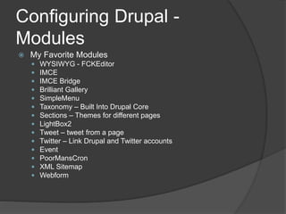Configuring Drupal -
Modules
 My Favorite Modules
 WYSIWYG - FCKEditor
 IMCE
 IMCE Bridge
 Brilliant Gallery
 SimpleMenu
 Taxonomy – Built Into Drupal Core
 Sections – Themes for different pages
 LightBox2
 Tweet – tweet from a page
 Twitter – Link Drupal and Twitter accounts
 Event
 PoorMansCron
 XML Sitemap
 Webform
 