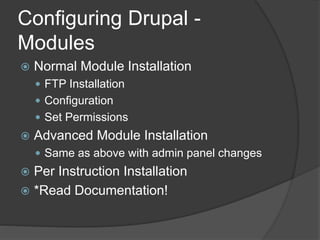 Configuring Drupal -
Modules
 Normal Module Installation
 FTP Installation
 Configuration
 Set Permissions
 Advanced Module Installation
 Same as above with admin panel changes
 Per Instruction Installation
 *Read Documentation!
 