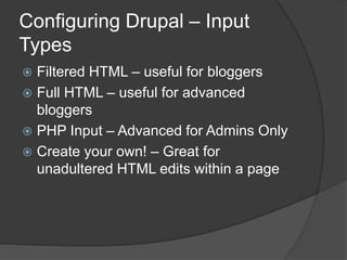 Configuring Drupal – Input
Types
 Filtered HTML – useful for bloggers
 Full HTML – useful for advanced
bloggers
 PHP Input – Advanced for Admins Only
 Create your own! – Great for
unadultered HTML edits within a page
 